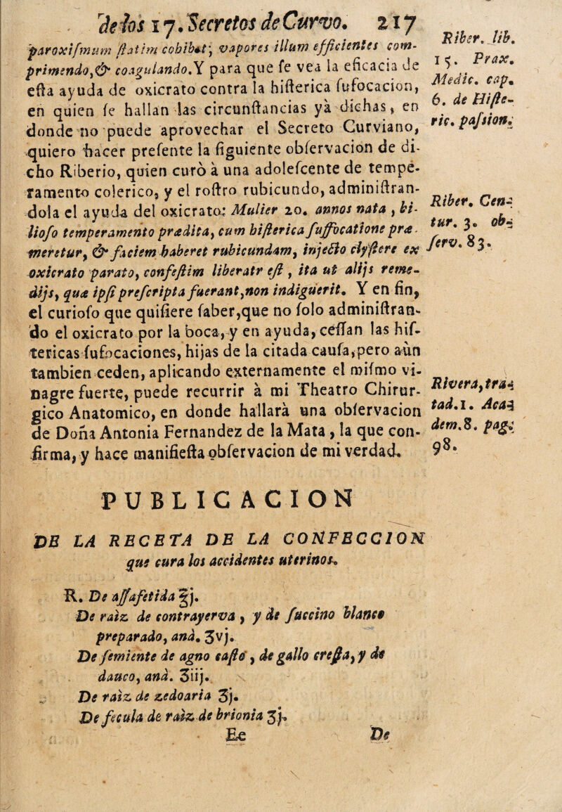 paroxifmtm (latine cobibét\ vapores illum effie i entes com- primendoí&4 coagulando.Y para que fe vea Sil eficacia Je efta ayuda de oxicrato contra la hiflerica fufocacion, en quien íe hallan las circunftancias ya dichas , en donde no puede aprovechar el Secreto Curviano, quiero hacer prefente la figuiente obíervacion de oi- cho Riberio, quien curó a una adolefcente de tempe¬ ramento colérico, y el roftro rubicundo, adminiftran- dola el ayuda del oxicrato; Mulier 20. annos nata , bi- lio/o temperamento pradíta} cum biftericafuffbeationepra. mentury & faciem baberet rubicundamy injeéio clfflere ex oxicrato paraiOy confeflim liberatr ejl, ita ut alijs reme¬ dias y quee ipfiprefcripta fuerantpaon indiguerit• Y en fin* el curiofo que quifiere faber,que no íolo adminiftran* do el oxicrato por la boca, y en ayuda, ceílan las hif- tericas íufocaciones, hijas de la citada caufa,pero aun también ceden, aplicando externamente el miímo vi¬ nagre fuerte, puede recurrir á mi fheatro Chirur- gico Anatómico, en donde hallará una obíervacion de Dona Antonia Fernandez de la Mata, la que con¬ firma, y hace manifiefta obíervacion de mi verdad, PUBLICACION DE LA RECETA DE LA CONFECCIOM que cura los accidentes uterinos„ R. De ajfafetida g j. De raíz de contrayerva y y de fuccino blanco preparado, and. 3vj. De fem unte de agno safio', de gallo ere fia y y de dauco, and. 3iij. De raíz de ze do aria 3j« De fécula de raíz de brionia 3 , ' Ee De Riber. lib. 1 <;„ Prax. Medie, cap. 6. de Hifie- ric. pafsion¿ Riber* Cena tur. 3, ob~ ferv. 83, Riveraytrai tad. 1. Acal dem.S, pag¿ 98, \