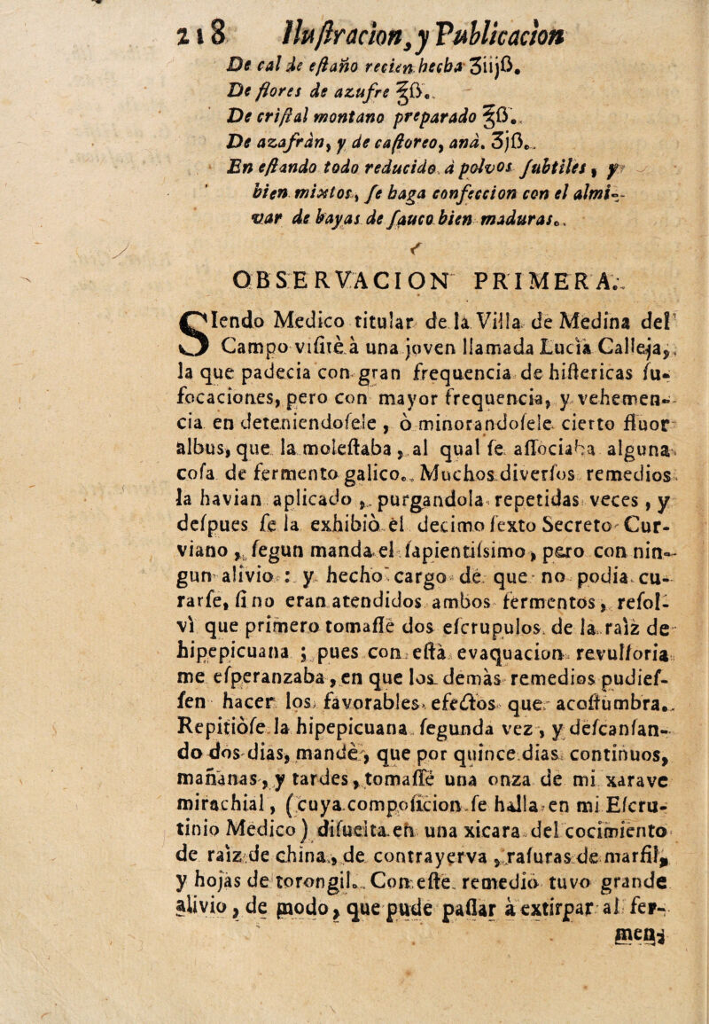 De cal de e/laño recienhecba' De flores de azufre De cri¡lal montano preparado Z)¿ azafrdn} y de cafloreo, 3jOe. I?» e¡lando todo reducido> 4 polvos Jultiles , y? bien mixtos > fe baga confección con el almi-~ uar de bayas de fauco bien maduras o, ^ '.v i. O B S E R V A CI O N P R I M E R A ;. Siendo Medico titular efe la Villa de Medina del Campo Viíité á una joven llamada Lucia Calleja,, la que padecía con gran írequencia de hiftericas fu- focaciones, pero con mayor frequencia^ y vehemen¬ cia en deteniendoíele , ó minorandoíele cierto flúor albus, que la moleftaba ,.al qual fe affociaba alguna cofa de fermento gálico*,. Muchos diverfos remedios la havian aplicado purgándola repetidas veces, y defpues fe la exhibió él décimo fexto Secreto- Cur- viano , íegun manda el íapientiísimo, poro con nin¬ gún alivio : y hecho' cargo dé que * no podía, cu- rarfetfino eran atendidos ambos fermentos, refol- vi que primero tomaflé dos efcrupulos, de la, raíz de hipepicuana ; pues con eftá evaquacion revul/oria me efperanzaba, en que los_ demás remedios pudief- fen hacer los; favorables* efedos que acoflumbra.. Repitiófe la hipepicuana fegunda vez, y defcan/an- do dos dias* mandé-, que por quince dias, continuos, mañanas, y tardes,tomaflé una onza de mi xaravc mirachial, (cuya compoíicion fe halla en mi Eícru- tinio Medico ) diíuelta en una xicara del cocimiento de raíz de china,, de contrayerva , rafuras de marfil* y hojas de torongilo . Con efte. remedia tuvo grande alivio, de podo, que pude pallar á extirpar al fer-