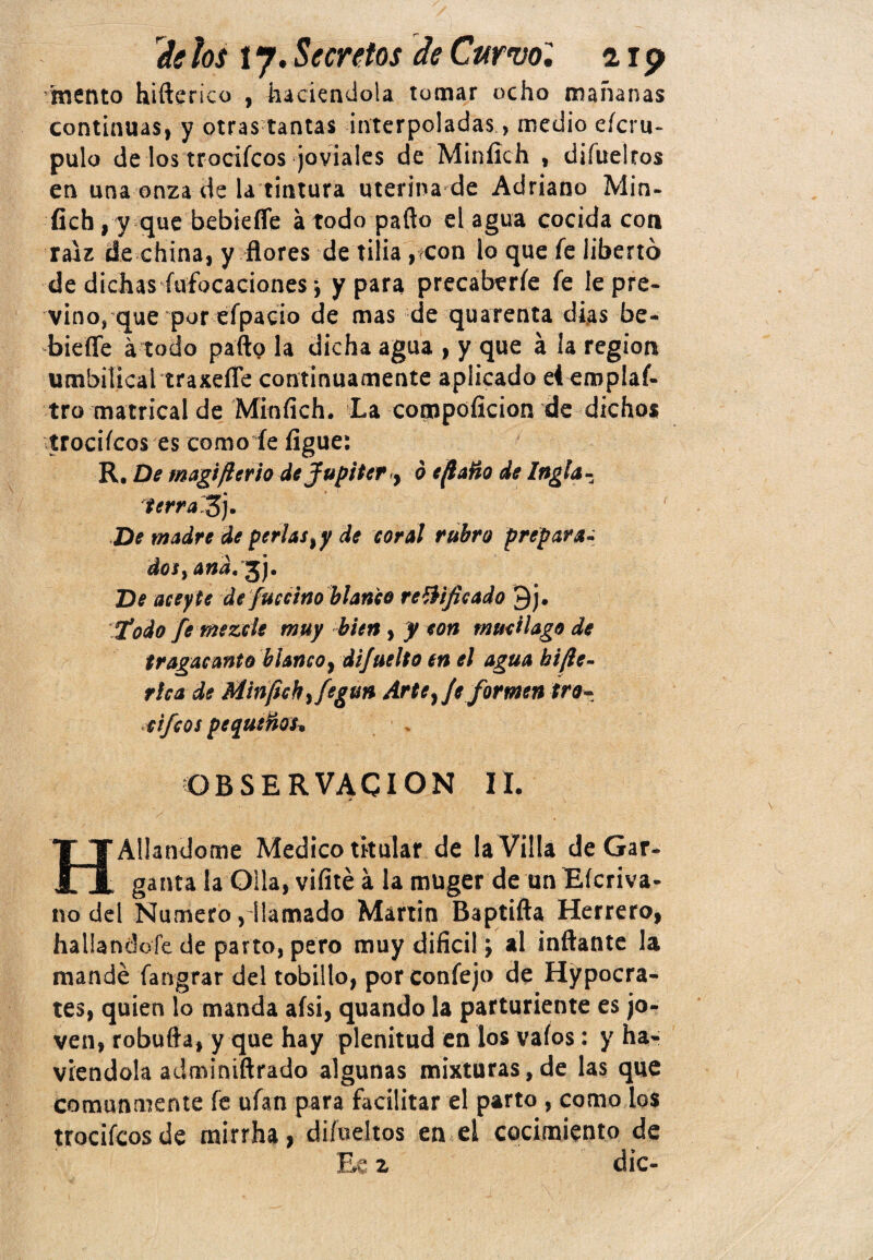 deíos ty.Secretos de Curvo, aip mentó hifterico , haciéndola tomar ocho mañanas continuas, y otras tantas interpoladas, medio efcru- pulo de los trocifcos joviales de Minílch , diíuelros en una onza de la tintura uterina de Adriano Min- íich , y que bebieffe á todo paito d agua cocida con raíz de china, y flores de tilia , con lo que fe libertó de dichas fufocaciones j y para precaberíe fe le pre¬ vino, que por efpacio de mas de quarenta dias be- biefle á todo parto la dicha agua , y que a la región umbilical traxefle continuamente aplicado el emplaf- tro matrical de Minfich. La compoficion de dichos trocifcos es como fe íigue: R, De magifierio de Júpiter 9 o efiaño de Ingla- terral*)). De madre de perlas ¡y de coral rubro prepara- dos, and. %j. De aceyte de fuccino blanco r edificad o 9j. ‘Todo fe mezcle muy bien, y con mucilago de tragacanto blanco, difuelto en el agua bifie- r lea de Minfich ¡fegun Arte ¡Je formen tro- cifcos pequeños* OBSERVACION II. Aliándome Medico titular de la Villa de Gar-. n ganta la Olla, vifité á la muger de un Eícriva- no del Numero, llamado Martin Baptifta Herrero, hallándole de parto, pero muy difícil; al inflante la mandé fangrar del tobillo, porconfejo de Hypocra- tes, quien lo manda aísi, quando la parturiente es jo¬ ven, robufta, y que hay plenitud en los vaíos: y ha- viendola adminiftrado algunas mixturas,de las que comunmente fe ufan para facilitar el parto , como los trocifcos de mirrha, di/ueltos en el cocimiento de « T» dic-