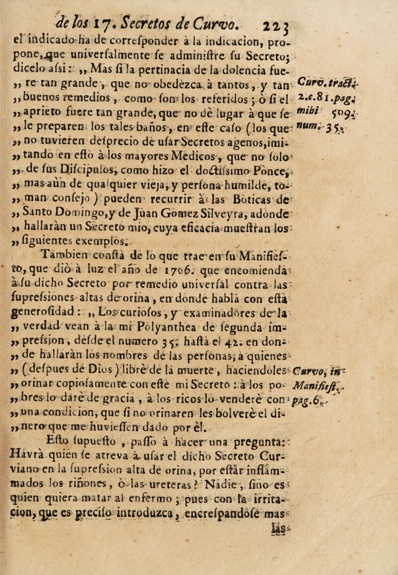 el iñdicadodfa décorrefponrder á la indicación, pro- p°nei4jue uníverfalmente fe adminiftre fu Secreto; dicelo afsi. ,, Mas íi !a pertinacia de la dolencia fue- y> re tan grande y que no* obedezca-á untos, y tan tra£t\ >> buenos remedios, como (om los referidos; ó fí el n aprieto fuere tan grande, que no dé lugar á que fe $XJ9i n le preparen; !o$ ules baños , eiF efte cafo ( los que- num° 3 & **• n° tuv ieren deí precio dé ufar Secretos ágenos,imi¿ n tando en efto á los mayores Médicos , que no folo de fus Difcipulós, como hizo el: d o ¿tiís i ¡no Po n ces „ mas aun de qualquier viejayy períona humüde, tó- „ man confejo ) puedem recurrir ai las Boticas de? s» Santo Domingo,y de Juan Gómez Silveyra, adonde? m hallaran un Secretó mío, cuya efieaciamueftran ios? „ figuientes ejemplos;. J' También coaftá de lo que trae en fu Manífief^ to, que dio á luz el año de 1706. que  encomienda* idu dicho Secreto por remedio univerfál contra las? fuprefsiones altas dé orina, en donde habla con eftá generosidad : „ LWcariofos, y examinadores de^la n verdad vean á la mi Polyanthea de íegunda im- n preísiony défde el numero 3 <j; hafta el 41; en don* n de hallaran los nombres dé las perfonasí á quienes 99 (defpues dé Dius) libré de la muerte , haciéndoles n orinar copiofánrente con efté mi Secreto : ir los po> Manifieji ,rbres ¡a daré de gracia , a los ricos lo vendere con „ una condición, que fi no orinaren lesbol veré el di* tnz r 9> nero que me huvieffen dado por él; - Efto (upuefto , paíTo á haceruna preguntar Hávra quien fe atreva su ufar el dicho Secreto Cur- vía no en i a íuprefsion alta de orina, por eftár infíám- «fiados los riñones, mhs uréterasí Nadiesfinóles* quien quiera matar ai enfermo 5 pues con? fe irrita¬ ción, qge es greciíq. introduzca, encreípandófó mas* lás>