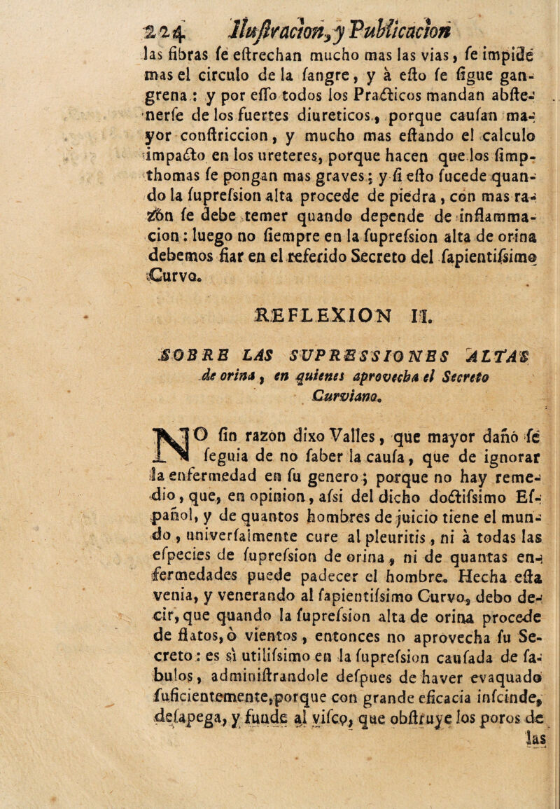 ¡as fibras fe eftrechan mucho mas las vías, fe impitSé mas el circulo de la íangre, y a eflo fe figue gan¬ grena.: y por ello todos los Praéticos mandan abite-’ nerfe de los fuertes diuréticos., porque cauían ma-: yor conftriccion, y mucho mas eftando e! calculo impacto en los ureteres, porque hacen que los fimp- thomas fe pongan mas graves; y fi efto fucede quan- do la íuprefsion alta procede de piedra, con mas ra- 2bn fe debe temer quando depende de inflamma- cion: luego no fiempre en la fuprefsion alta de orina debemos fiar en el referido Secreto del fapientifsim® Curvo. .* i • RE FLEXION I I. £QB RE LAS SUPRESSIONES ALTAS de orina ¡ en guíenet aprovecha el Secreto Curviam. N O fin razón dixo Valles, que mayor dañó fé íeguia de no faber la cauía, que de ignorar la enfermedad en fu genero ; parque no hay reme-j dio, que, en opinión, aísi del dicho doftifsimo Ef- pañol, y de quantos hombres de juicio tiene el mun¬ do , umveríaimente cure al pleuritis, ni á todas las eípecies de íuprefsion de orina, ni de quantas en-í fermedades puede padecer el hombre* Hecha efia venia, y venerando al fapientiísimo Curvo, debo de¬ cir, que quando la íuprefsion alta de orina procede de flatos,ó vientos, entonces no aprovecha fu Se¬ creto: es si utilifsimo en la fuprefsion caufada de fa- hul os, admioiílraüdole defpues de haver evaquad® fuficientemente,porque con grande eficacia infcinde* deíapega, y funde al yifcp, que obfiruy e íos poros de