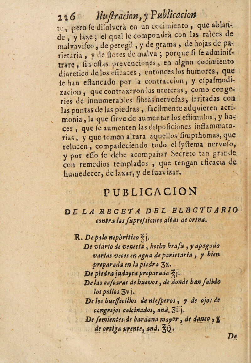 n6 Ibflr ación,y Publicación te j pero fe diíolvera en un cocimiento , que ablan¬ de , y laxe *, el qual íe compondrá con las raíces de nía!vaviíco , de peregil, y de grama , de hojas de pa- netaria , y de flores de malva *, porque fi fcadminif- trate, fin eftas prevenciones, en algún cocimiento diurético de los eficaces, entonces los humores, que íe han eflartcado por la contracción, y eípaímodi- zacion , que contraxeron las uréteras, como conge¬ ries de innumerables fibras nervoías, irritadas cotí las puntas de las piedras, fácilmente adquieren acri¬ monia , la que firve de aumentar los efli mulos, y ha-: cer , que íe aumenten las difpoficíones ¡nflammato- rias, y que tomen altura aquellos fimpthomas, que relucen, compadeciendo todo elíyftema nervofo, y por eflb fe debe acompañar Secreto tan grande con remedios templados , que tengan eficacia de humedecer, de laxar, y de fuavizar, PUBLICACION de la receta DEL ELECTUAR10 contra las fuprejsiones altas de orina* R. De palo nephritico De vidrio de venecia , hecho brafa , y apagado varias veces en agua de par i et aria , y bien preparada en la piedra Jx. De piedra judaycapreparada gj* Délas cafe aras de huevos, de donde han falklo los pollos 3vj. Délos buejfecillos de niejperos, y de ojos de cangrejos calcinados, and, 3üj« De femientes de bardana mayor} de dauco, % de ortiga urente, and• De