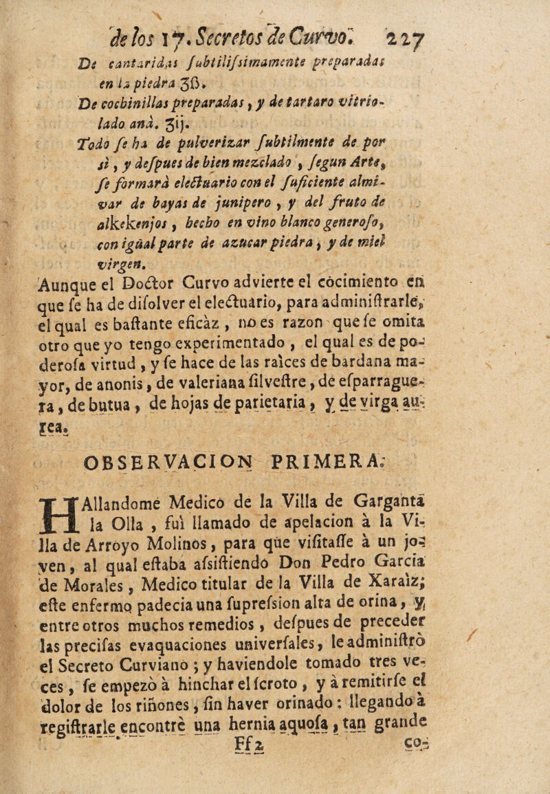 cantáridas Jah tilijsi mámente preparadas en i a piedra 50* De cochinillas preparadas, y de tártaro vitreo- lado and, jij. Todo fe ha de pulverizar Jubtilmente de por si, y defpues de bien mezclado , Jegun Arte# fe formara eleóiuario con el fuficiente almi- var de bayas de junípero , y del fruta de alkekenjos , hecho en vino blanco genero]o, con igual parte de azúcar piedra , ^ de miel virgen. 'Aunque el Dador Curvo advierte el cocimiento ca que fe ha de difolver el ele¿ltiário, para adminiftrarle, el quai es bailante eficaz , no es razón que fe omita otro que yo tengo experimentado , el qual es de po- derofa virtud , y fe hace de las raíces de bardana ma¬ yor, de anonis, de valeriana íllveftre, de efparrague- ra, debutua, de hojas deparietaria, y de virgaau£ OBSERVACION PRIMERA; HAliándome Medicó de la Villa de Garganta la Olla , fui llamado de apelación a la Vi¬ lla de Arroyo Molinos, para qüe viíitafíe á un jo.? yen, a! qual eftaba afsiíhendó Don Pedro García de Morales, Medico titular de ía Villa de XaraiZ| eñe enfermo padecía una fuprefsion alta de orina, y entre otros muchos remedios, defpues de preceder las precifas evaquaciones univerfales, leadminiñro el Secreto Curviano ; y haviendole tomado tres ve¬ ces , fe empezó a hinchar elícroto , y á remitiría el dolor de ios riñones, fin haver orinado: llegando a regiftrarle encontré una hernia aquoía, tan grande '  Ffz ~ c
