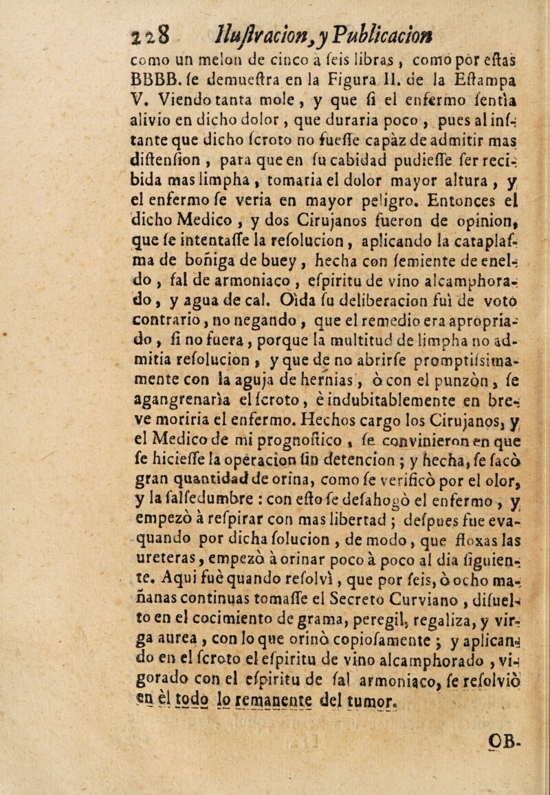 como un melón de cinco a feis libras, como por efias BBBB. íe demueftra en la Figura II. de la Eftampa V. Viendo tanta mole, y que íi el enfermo íentia alivio en dicha dolor, que duraría poco , pues al inf¬ lante que dicho fcroto no fuelle capaz de admitir mas diftenfion , para que en íiicabidad pudiefle ferreci-: bida maslimpha , tomaría el dolor mayor altura , y el enfermo fe vería en mayor peligro. Entonces el dicho Medico , y dos Cirujanos fueron de opinión, que íe intentaíTe la refolucion, aplicando la cataplak ma de boñiga de buey , hecha con íemiente de enel-; do , fal de amoniaco , efpiritu de vino alcamphora-: do, y agua de cal. Oída fu deliberación fui de votó contrario, no negando, que el remedio era aprópria- do , íi no fuera, porque la multitud de limpha no ad¬ mitía refolucion , y que de no abrirfe promptiísima- mente con la aguja de hernias, b con el punzón, íe agangrenaría elícroto, ¿indubitablemente en bre-; ve moriría el enfermo. Hechos cargo los Cirujanos, y el Medico de mi prognoítico , íe convinieron en que fe hicieífe la operación fin detención ; y hecha, fe facb gran quantidad de orina, como fe verificó por el olor, y la falfedumbre : con efio fe defahogó el enfermo , y empezó a refpirar con mas libertad ; defpues fue eva- quando por dichafolucion , de modo, que floxaslas uréteras, empezó a orinar poco a poco al dia figuien-; te. Aqui fue quando refol vi, que por feis, ó ocho ma-; nanas continuas tomaíTe el Secreto Curviano , difuels to en el cocimiento de grama, peregi!, regaliza, y vir- ga aurea , con lo que orinó copiofamente \ y apiicana do en el fcroto el efpiritu de vino alcamphorado , vi-¡ gorado con el efpiritu de fal armoniaco, fe refolvió ío el todo lo remanente del tumor. OB-