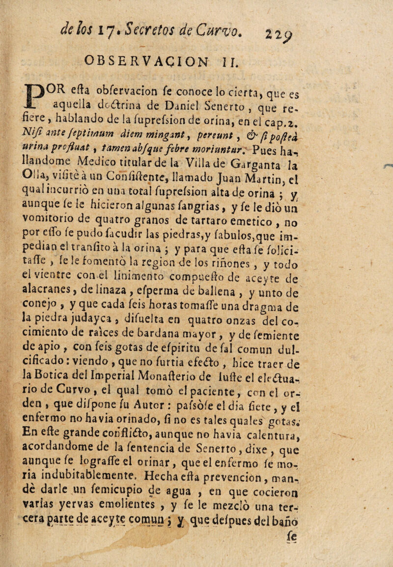 22 p OBSERVACION II. POR eíía obfervacion fe conoce lo cierta, que es aquella doctrina de Daniel Senerto , que re> fiere, hablando de la fuprefsion de orina, en el cap.2. Nijt mte jeptimum diem mingmt, penunt, & f¡ peflea urina proftuat 9 / amen ab/que fsbre morí untar* Pues ha- liándome Medico titular de la Villa de Garganta la Olla, viñtéáun Con hítente, llamado Juan Martin, el qual incurrió en una total fuprefsion alta de orina ; y aunque (ele hicieron algunas fangrias, y fe le dio un vomitorio de quatro granos de tártaro emético , no por eíTo fe pudofacudir las piedras,y fabulos.que im¬ pedían el tranfito á la orina j y para que efta fe folici- taíle , íe le fomentó la región de ¡os riñones, y todo el vientre con el linimento compueho de aceyre de alacranes, de linaza , elperma de ballena , y unto de conejo , y que cada feis horas tomaffe una dragma de la piedra judayca , difueita en quatro onzas del co¬ cimiento de raíces de bardana mayor , y de Temiente de apio, con feis gotas de eípiritu defal común dul¬ cificado i viendo, que no furtia efeófo , hice traer de la Botica del Imperial Monaflerio de lufte el ektftua^ rio de Curvo , el qual tomó el paciente, con el or¬ den , que dif pone fu Autor : pafsóíe el día hete , y el enfermo no havia orinado, íi no es tales quales gotas.' En efte grande cohfliéto, aunque no havia calentura, acordándome de la íentencia de Senerto, dixe , que aunque fe lograffe el orinar, que el enfermo fema¬ ría indubitablemente. Hechaefla prevención, man¬ de darle un femicupio de agua , en que cocieron varias yervas emolientes , y fe le mezcló una ter- cera parte de aceyíe común \ y que defpues del baño fe