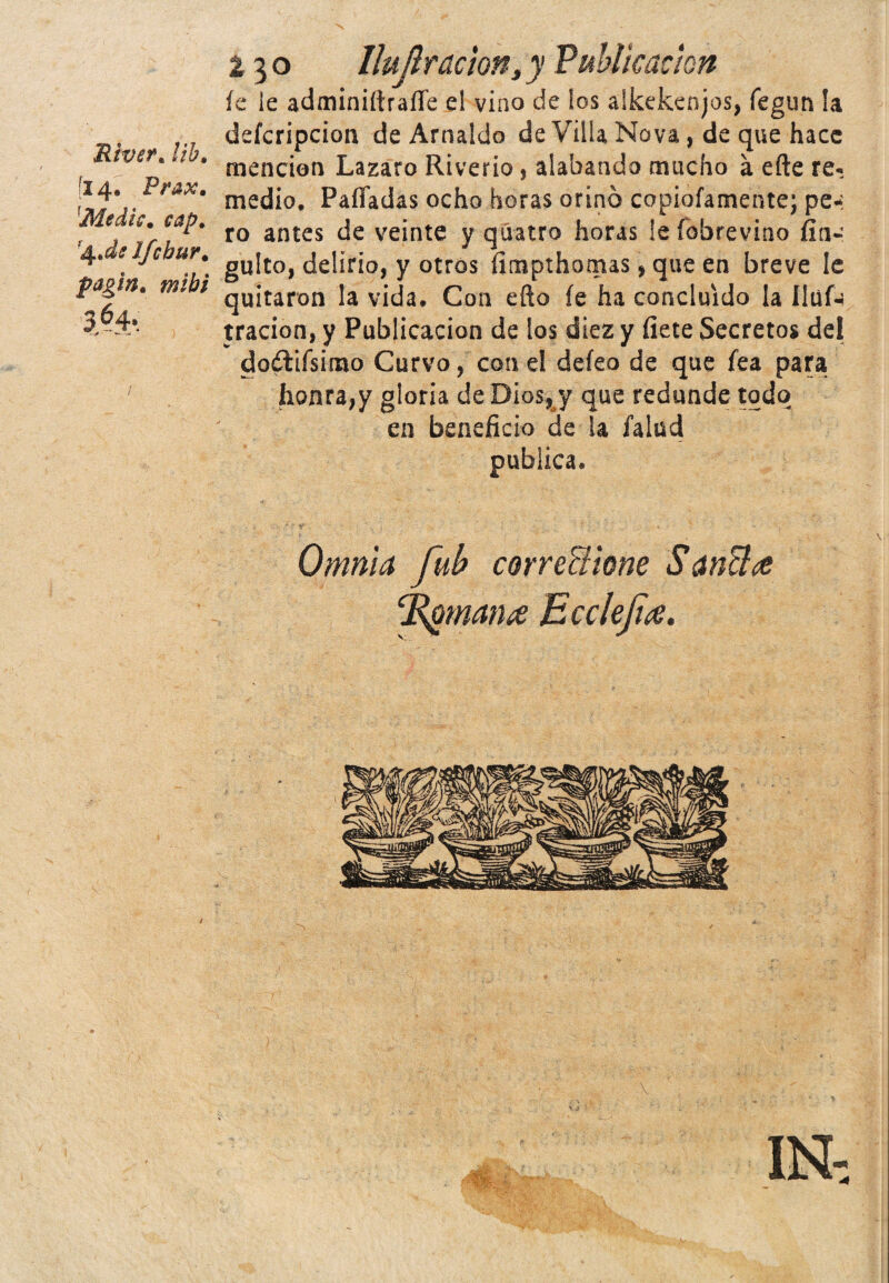 Rivert lib. [14. Prax. 1Medie. cap. Ifcbur. fagln. mihi 364*. *—4 230 llujlracton, y Publicación íe le adminiítraífe el vino de los alkekenjos, íegun la deferipcion de Arnaldo de Villa Nova, de que hace mención Lazaro Riverio, alabando mucho a efte re¬ medio. Pafladas ocho horas orinó copiofamente; pe-: ro antes de veinte y qúatro horas leíobrevino fin- gulto, delirio, y otros fimpthomas, que en breve le quitaron la vida. Con efto íe ha concluido la Uüf-¡ tracion, y Publicación de los diez y fíete Secretos del doélifsimo Curvo, con el deíeo de que fea para honra,y gloria de Dios, y que redunde todo en beneficio de la falud publica. Omnia fub corre&ione Sandez ‘Rgmance Ecclefa. IN,