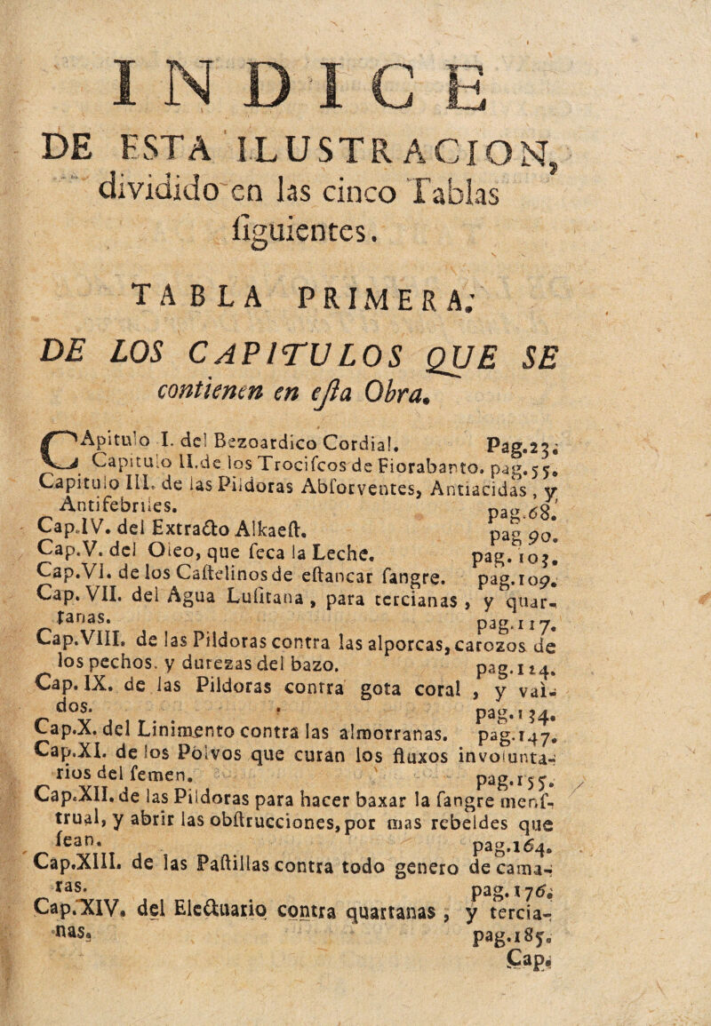 INDICE DE ESTA ILUSTRACION, dividido en las cinco Tablas íiguientes. TABLA PRIMERA; DE LOS CAPITULOS QUE SE contienen en ejla Obra, CApitulo I. de! Bezoardico Cordial. Pag.23¿ Capitulo ll.de los Trocifcos de Fiorabarto. pag.55. Capitulo III. de las Pildoras Abíorventes, Antiacidas , y Antifebriles. paty 6o’ Cap.IV. dei Extrajo Alkaeft. pag 90*. Cap.V. del Oieo, que Teca la Leche. pag, 103. Cap.V I. de ¡os Caítdinos de eftancar fangre. pag.109. Cap. VIL dei Agua Luíltana , para tercianas * y quar- tanas. 11 y* Cap.VIII, de las Pildoras contra las alporcas, carozos de los pechos, y durezas del bazo. pag. i t a. Cap. IX. de las Pildoras contra gota coral , y vai- r„d°Y 4 , r- ' . , Pag-'?4* eap.A. del Linimento contra las almorranas, pag.147, Cap.XI. dé los Polvos que curan los flaxos involunta¬ rios del femen, pag.rj^v Cap«XlI, de las Pildoras para hacer baxar la fangre menf- trual, y abrir las obftrucciones, por mas rebeldes que pag.164. Cap.XIiL de las Padillas contra todo genero decanías ra?* . pag.*7tf¿ Cap. XIV* del Elc&uario contra quartanas , y terciar na§s pag.iSy.