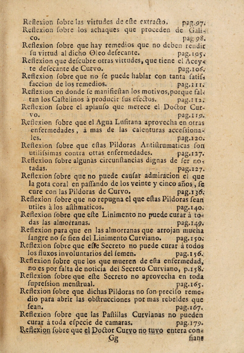 Reflexión Cóbrelas virtudes de efte extrajo, pag,97»' Reflexión fobre ios achaques que proceden de Gaíi» co. t pag pBa Reflexión fobre que hay remedios que no deben rendir fu virtud al dicho 0ieo defecante» pag. 105.; Reflexión que defeubre otras virtudes, que tiene ei Aceys te defecante de Curvo. pag.ioéy Reflexión fobre que no fe puede hablar con tanta faíifé facción de los remedios. paga i u Reflexión en donde fe manifieftan los motivos,porque fal¬ tan los Caftelinos á producir fus efectos. paga 12¿ Reflexión fobre el aplauio que merece el Doctor Cur¬ vo. pagar 9. Reflexión fobre que el Agua Lufitana aprovecha en.otras enfermedades, á mas de las calenturas accefsiona- les. pag.i20« Reflexíon fobre que eftas Pildoras Antiflrumaticas fon; utilifsimas contra otras enfermedades. pag. 127» Reflexión fobre algunas circunílaoxias dignas de fer no-: tadas. - ^ # paga 27. Reflexión fobre que no puede caufar admiración el que la gota coral en paffando de los veinte y cinco años, fe cure con las Pildoras de Curvo. Reflexión fobre que no repugna el que eftas Pildoras fean titiles álos afthmaticos. pag.140. Reflexión fobre que eñe Linimento no puede curar á to* das las almorranas. pag.iqp. Reflexión para que en las almorranas que arrojan mucha fangre no fe fien del Linimento Curviano. pag. 15o¿ Reflexión fobre que efte Secreto no puede curar á todos los fluxos involuntarios del íemen. paga 56.: Reflexión fobre que los que mueren de efta enfermedad, no es por falta de noticia del Secreto Curviano, p.i 58. Reflexión fobre que eñe Secreto no aprovecha en toda fuprefsion menftrual. pag,165* Reflexión fobre que dichas Pildoras no fon precifo reme* dio para abrir las obftrucciones por mas rebeldes que íean. pag, 167. Reflexión fobre que las Padillas Curvianas no pueden curar átoda efpecie de camaras. paga 79. &?feion fobre que el Do&or Curvo no tuyo entera con» <Gg fiarii