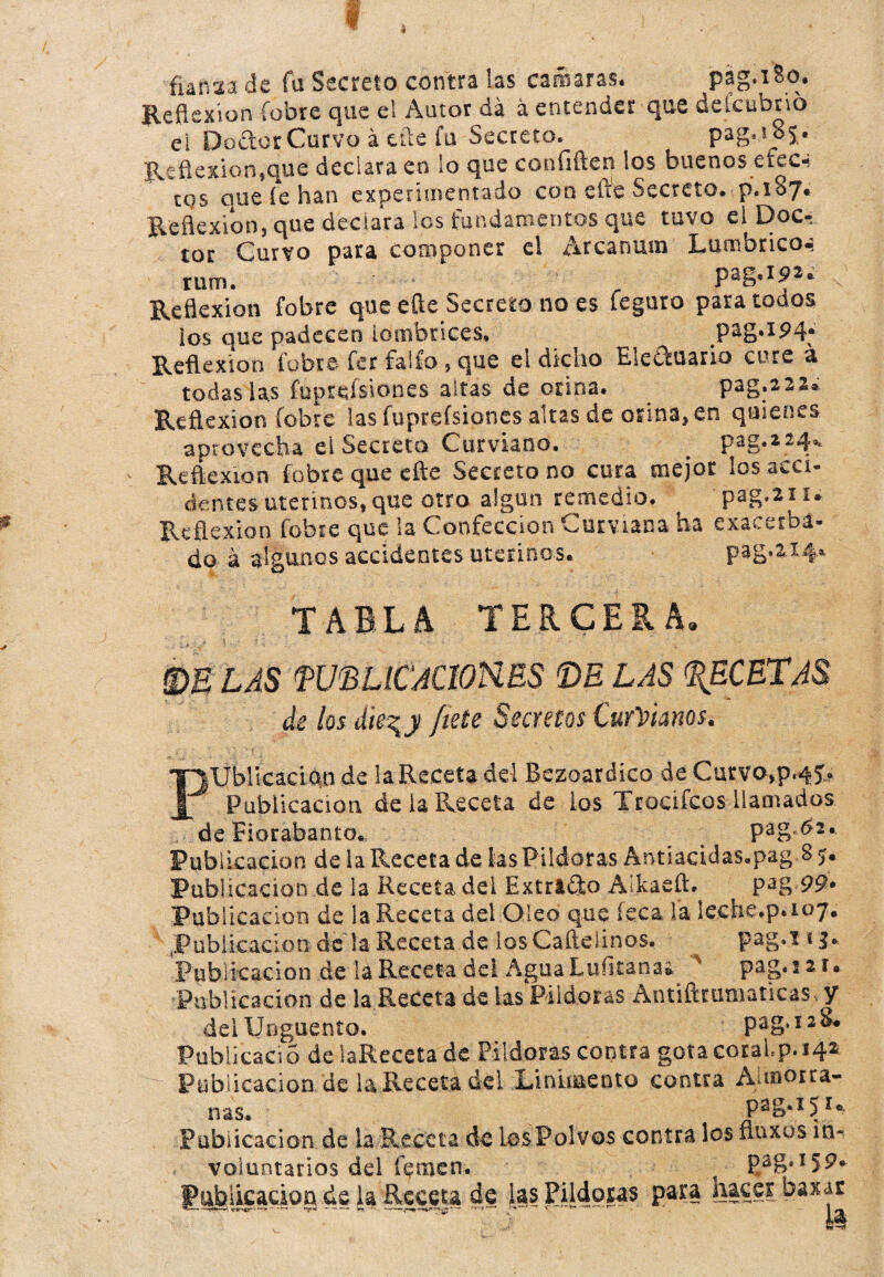 i funsa de fu Secreto contra las camaras. pag.iSo. Reflexión fobre que el Autor da á entender que deicubno ei DodorCurvo á tile fu Secreto. pag.s oj. Reflexión,que declara en lo que confiften los buenos efeci cqs alie íe han experimentado con elle Secreto, p.xSy» Reflexión, que declara los fundamentos que tuvo el Doc¬ tor Curvo para componer el Arcanum Lumbricoa rum. pag.ipa. Reflexión fobre que efte Secreto no es leguro para todos los que padecen lombrices. pag.194* Reflexión fobre fer fallo, que el dicho Ele&uario cure a todas las fuprcísiones altas de orina. pag.222» Reflexión fobre las fupreísiones altas de orina, en quienes aprovecha ei Secreta Curviano. _ pag.224* Reflexión fobre que efte Secreto no cura mejor los acci¬ dentes uterinos, que otro algún remedio. pag.211. Reflexión fobre que la Confección Curviana ha exacerba¬ do á algunos accidentes uterinos. pag.aif. TABLA TERCEÍtA. ; £#.; y/ * •- •' * * * * •' \ m LAS W'BIJCAÜORES DE LAS RECETAS de los Se^y ¡tete Secretos Curíanos. Publicación de la Receta del Bezoardico de Cuc,vo»p«4J* Publicación de la Receta de los Trocífcos llamados de Eiorabanto. pag.62. Publicación de la Receta de las Pildoras Antiacidas.pag § >• Publicación de la Receta del Extrtdto Aíkaeft. ^ pag 99. Publicación de la Receta del Oleo que leca la lecne.p. 107» .Publicación de la Receta de losCaílelinos. * 3* Publicación de la Receta del Agua Luíitana* 218 Publicación de la Receta de las Pildoras Antiíiturnaticas. y del Ungüento. pag.128* Publicad o de laReceta de Pildoras contra gota coraLp. 142 - Publicación de laReceta del Linimento contra Aunorra- ñas* paga 51* publicación de la Receta de los Polvos contra los fluxos in¬ voluntarios dd temen. ^ pag. 159. lu^iicadog de la Receta de las Pildoras para hacer baxar