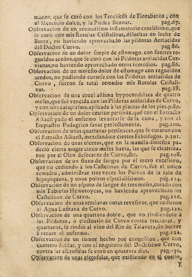 manos, que fe curo con los Trocí icol de Florábante , cori el Mercurio dulce, y la Piedra Bezoar. ^ pag.óy* Obfervacion de un reuaiatifmo inflamatorio cruelirsimo^que fe curó con mis Rotulas Cnftalina$,áifudtas en leche de Burra , no haviendo aprovechado las pildoras Antiacidas dd Doctor Curvo. pag-86.: Obfervacion de un dolor (imple de eftomago>con fuertes re-, gualdos acedos,que fe curó con las Pildoras antiacidas Cuín vianas,no haviendo aprovechado otros remedios# pag.Bd. Obfervacion de un molefto dolor de eftomago con regüeldos acedos, no pudiendo curarfe con las Pildoras antiacidas de Curvo , fueron fu total remedio mis Rotulas Criflali- nas. ^ pag,B8a’ Obfervacion de una cruel afthma hipocondriaca de quatro meíes,que fue vencida con las Pildoras antiacidas de Curva, y con una catapíafma, aplicada á las plantas de los pics.p.Sp. Obfervacion de un dolor ceático pertinaz,qué con el Extrado Aikaeft pudo el enfermo levantarle déla cama , y con el Emplaflro Podagrico lanar perfectamente. pag.ioo. Obfervacion de unas quartanas pertinaces,que fe curaron coa el Extracto Aikaeft, mezclándole ciertos Febrífugos, p.ior. Obfervacion de unas ulceras,que en la mamila fmieftra pa* dedo cierta muger cinco me fes havia, las que fe cicatrizar ron por el Oleo defecante de Curvo,&c. pag.io8» Obfervacion de un ftuxode fangre por el útero exceísivo* que no cediendo á losCaftelínos de Curvo, fue el único remedio , adminiftrar tres veces los Polvos de la raíz de hipepiquana, y unos polvos efpecialifsimos. pag.i 14. Obfervacion de un efputa de fangre de tresaiefes,cu-rado con mis Tabletas Hemotoycas, no haviendo aprovechado los Caftelinos de Curvo. pagará. Obfervacion de unas tercianas notas reve (iv as, que cedieron ai Agua Luíitana de Curvo. paga22. Obfervacion de una quartana doble , que no rtndiendofe á las Pildoras, ó electuario de Curvo contra tercianas, y quartanas, fe rindió al vino dd Rín de Talaveraflin bqlver á recaer el enfermo. pag.122- Obfervacion de un tumor hecho por congeftion , que con cauterio d afilar, y con el ungüento del Do&ifsimo Curvo* contra las eícrofuías fe curó en quarenta dias. pag. ?30« Qbfetvauon de «aasslcrofulas, que exHUeado en e¿ £»«¡ia4 X