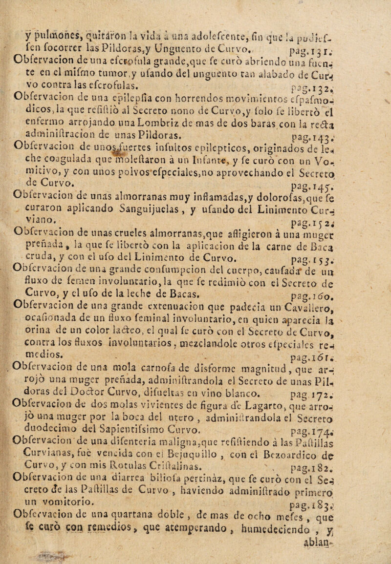 y pulmones, quitaron ¡a vida a una adolefcente, fin que la pudkf- íen focorrcr las Pildoras^ Ungüento de Curvo, pagt x 3 Obfervacion de una efctofula grande,que fe curo abriendo una faena te en el miírno tumor(y ufando del ungüento tan alabado de Cutj vo contra las efcrofulas. pag.132^ Obfervacion de una epilepíía con horrendos movimientos eípaímo* di eos, i a que refifiib al Secreto nono de Curvo,y íolo fe liberto el enfermo arrojando una Lombriz de mas de dos baras con la reda adminiflracion de unas Pildoras, pag.143; Obfervacion de un ofertes indultos epilépticos, originados de le** ene coagulada que nloleüaron á un luíante, y fe curó con un Vo*. micivo, y con unos polvos efpeciaiessno aprovechando el Secreto Uurvo. ^ pag, Obfervacion de unas almorranas muy infianiadas,y dolorofas,que fe curaron aplicando Sanguijuelas , y ufando del Linimento Cur^ Vja(1°* a p2g.IJ2¿ Obfervacion de unas crueles almorranas,que afligieron á una-rouget preñada t la que fe libertó con la aplicación de la carne de Baca cruda, y con el ufo del Linimento de Curvo. pag, 15 j* Obfervacion de una grande confumpcion del cuerpo, caufadarlle im iluxo de fe me 11 involuntario, la que fe redimió con e¡ Secreto de Curvo, y el ufo de la leche de Bacas, pag.ido. Obfervacion de una grande extenuación que padecía un Cayallero, ocafsónada de un flux o feminal involuntario, en quien aparecía orina de un color laóleo, el qual fe curó con el Secreto de Curvo, contra los fluxos involuntarios. mezclándole otros eípeciales re^ ^ medios. . pag.xó'r, Obfervacion de una mola carnofa de disforme magnitud, que ar-; rojo una muger preñada, adroini-ftrandoia el Secreto de unas Pil¬ doras del Doctor Curvo, difudtas en vino blanco, pag. ijz¿ Obfervacion de dos molas vivientes de figura de Lagarto, que arro-; jó una muger por la boca de! útero, adminiftrandola el Secreto duodécimo del Sapientísimo Curvo. pag.174.' Obfervacion de una difenteria maligna,que refiñiendo á las Padillas Cu rv un as, fue vencida con el Bejuquillo , con el Bezoardico de Curvo, y con mis Rotulas Criltajínas. - , pag.i82, Obfervacion de una diarrea biliofa pertinaz, que fe curó con el Se^ creto de las Padillas de Curvo , lia viendo a d m m xfl r a d o primero un vomitorio, pag„iSj¿ Obfervacion de tma qu-artana doble, de mas de ocho mefes , que te curó con remedios \ que atemperando , humedeciendo , y abiam