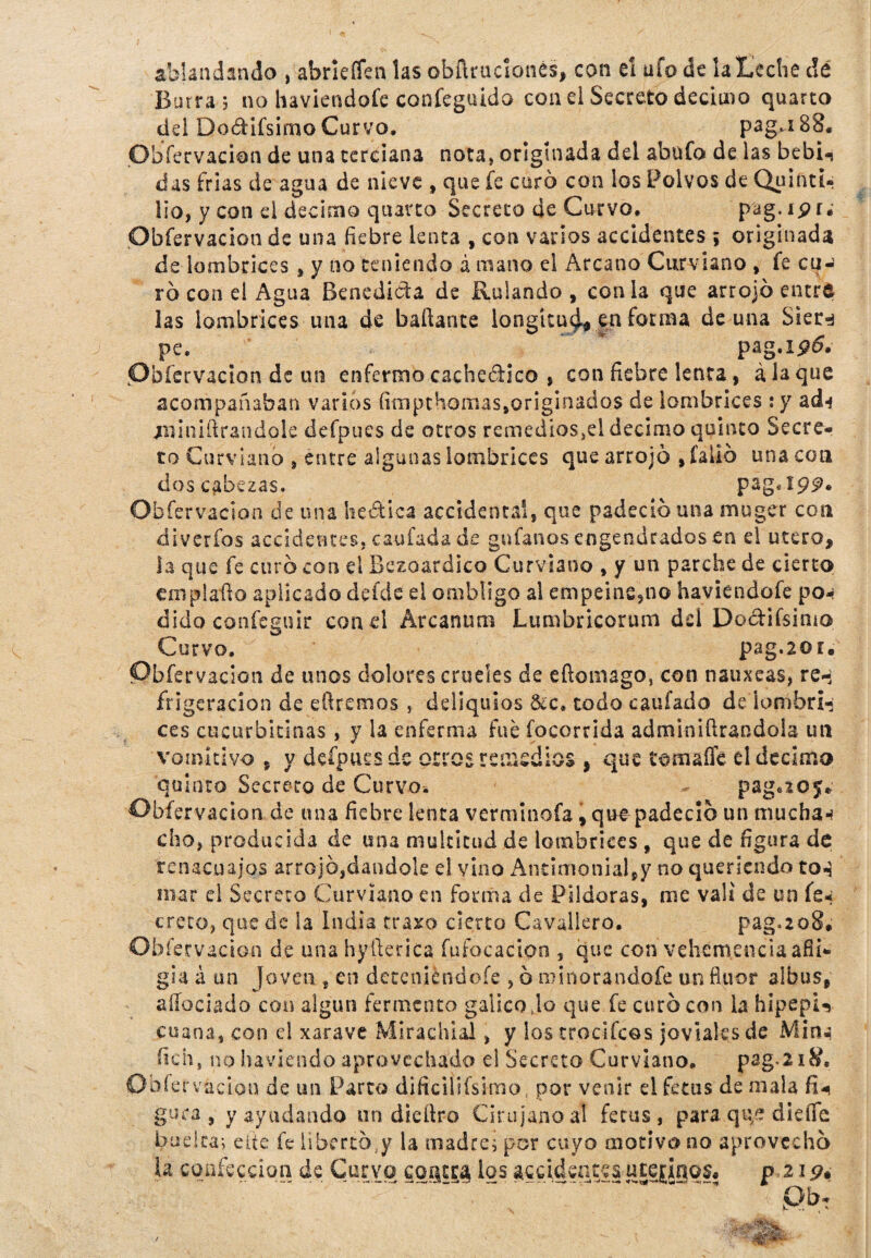 ablandando , abríefíen las obñruckmés, con el ufo de la Leche dé Borra ; no haviendoíe confeguido con el Secreto décimo quarco dd DodHfsimo Curvo. pag.i8S. Obfervacion de una terciana nota, originada del abnfo de las bebi-, das irlas de agua de nieve , que fe curó con los Polvos de Quinti- lio, y con el décimo quarco Secreto de Curvo. pag. ipr. Obfervacion de una fiebre lenta , con varios accidentes ; originada de lombrices , y no teniendo á mano el Arcano Curviano , fe cu¬ ro con el Agua Benedicta de Rulando , con la que arrojó entre las lombrices una de bañante longitud en forma de una Sier^ pe. * pag.ip5. Pbíervacion de un enfermo cachedico , con fiebre lenta, á la que acompañaban varios fimpthorriassoriginados de lombrices :y ad-* ¿riiniftrandole defpues de otros remedios^! décimo quinto Secre¬ to Curviano , entre algunas lombrices que arrojó , falló una con descabezas. pag, 199* Obfervacion de una hedica accidental, que padeció una muger con diverfos accidentes, caufada de guíanos engendrados en el útero, la que fe curó con el Bezoardico Curviano , y un parche de cierto emplaño aplicado deide el ombligo al empeine,no haviendoíe po* dido confeguir con el Arcanum Lumbricorum dd Dodifsimo Curvo. pag.2üí. Obfervacion de unos dolores crueles de eñoiiiago, con nauxeas, re-; frigeracion de eftremos , deliquios 8¿c» todo caufado de lombri¬ ces cucurbitinas , y la enferma fue focorrida adminiñrandola un vomitivo , y defpues de otro ¿remedios, que tomaííe el décimo quinto Secreto de Curvo. pag.205* Obfervacion de una fiebre lenta verminofa, que padeció un mu cha w cho, producida de una multitud de lombrices , que de figura de renacuajos arrojó,dándole el vino Antimonial,y no queriendo to-í mar el Secreto Curviano en forma de Pildoras, me valí de un fe* creco, que de ia India traxo cierto Cavallero. pag.208* Obfervacion de una hyfterica fu foca don , que con vehemencia afli¬ gía á un Joven , en deteniéndoíe , ó minorándote un flúor albus, aíípciado con algún fermento gálico Jo que fe curó con la hipepi-, enana, con el xarave Mirachial, y los trocí feos joviales de Mina fichs no haviendo aprovechado el Secreto Curviano. pag.2x8, O bfervfccion de un Parto dificilifsimo por venir el fe tus de mala fiU gura, y ayudando un dicftro Cirujano al fetus , para qq£ dieíTh budta; cite fe libertó y la madre; por cuyo motivo no aprovechó k confección de Curvo cogera los accidentes utejígqf. p 219*