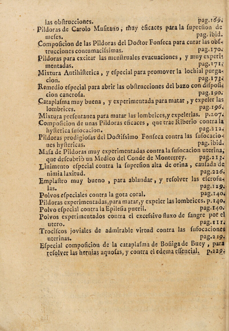 las obílrucciofies. pag .i#P* Pildoras de Carolo Mufitaadi tñfly éficacés pira la fuprefion de mefes. „ Pag- ib4* (Compoficion de las Pildoras del Doftor Foníeca para curar las obl- micciones concumacifsiaias, Pildoras para excitar las menftruales evacuaciones, y muy experh mentadas, 171 ^ Mistura Antihifterica , y efpecial para promover la lochiai purga-, clon. . P*S'lW ¡Remedio efpecial para abrir las obducciones del bazo con difpoíi^ don cancrofa. pag, 190; £ataplafma muy buena , y experimentada para matar> y expeler las lombrices. ' pag, ig6¿ Mixtura preíentanea para matar las lombrices,y expelerlas. p*2,o7¿ ¡Compoficion de unas Pildoras eficaces $ que trae Riberio contra la hyíÉerlca fuíocacion, pag.212 ¿ Pildoras prodigiofas delDoaifsimo Foníeca contra las fufocacio-: neshyftericas. # pag. ibid.; Mafa de Pildoras muy experimentadas contra la fufocacion uterina; que defcubrio un Medico del Conde de Monterrey. P^g*213* ¡Linimento efpecial contra la fuprefion alta de orina , caufada de nimia laxitud. pag,22 <5, ¡Emplaftro muy bueno , para ablandar > y refolver las efcrofu-: las. Pag»Izí?»’ Polvos efpeciales contra la gota coral. # pag»x4°* Pildoras experimentadas,para matar,y expeler las lombrices, p.iqo,' Polvo efpecial contra la Epilefia pueril. ^ pag,X40. Polvos experimentados contra el excefsivo fluxo de fangre por el útero. pag.* 11 j. iTrociícos joviales de admirable virtud contra las fufocaciones uterinas. t f pag.219. Efpecial compoficion de la cataplafmade Boñiga de Buey , para refolver las hernias aquoías, y contra el edema egencial.