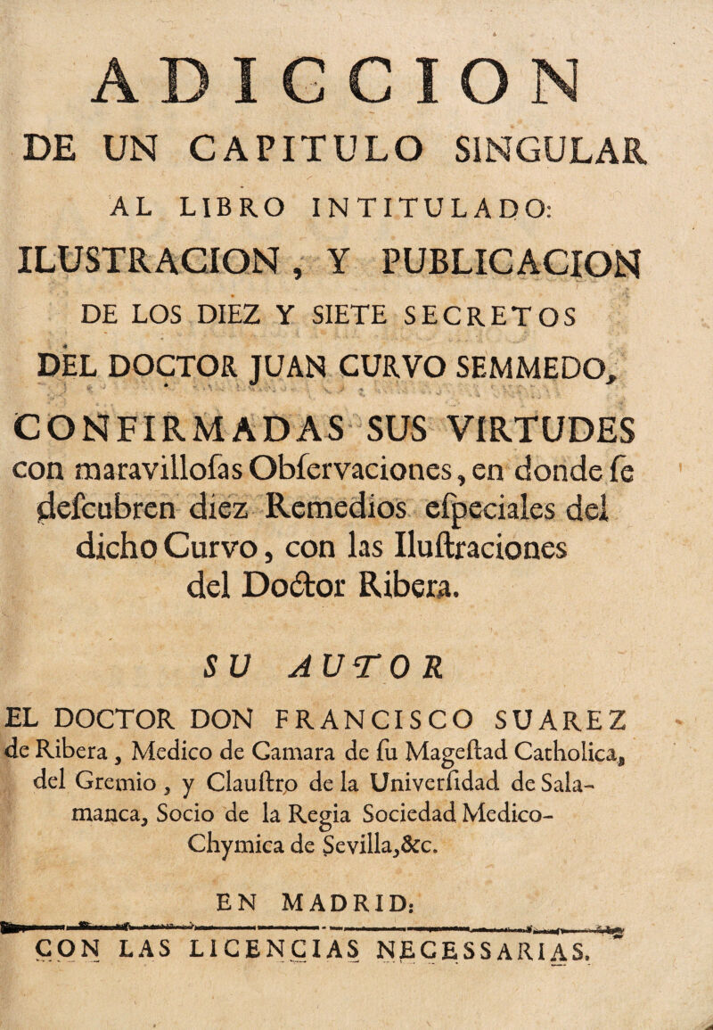DE UN CAPITULO SINGULAR AL LIBRO INTITULADO: ILUSTRACION , Y PUBLICACION DE LOS DIEZ Y SIETE SECRETOS DEL DOCTOR JUAN CURVO SEMMEDO, i- % ' ' ’* i H I- 'V--- V • - V J, -s ... , : .. 4 . V' CONFIRMADAS SUS VIRTUDES con maravillólas Obfervacioncs, en donde fe ^efcubren diez Remedios efpeciales del dicho Curvo, con las Iluftraciones del Dodor Ribera. SU AUTOR EL DOCTOR DON FRANCISCO SUAREZ de Ribera, Medico de Garuara de fu Mageílad Catholica, del Gremio , y Clauftro de la Univeríidad de Sala¬ manca, Socio de la Regia Sociedad Medico- Chymica de $evílla,&c. EN MADRID: mn i r -1 ■ • i' n - «...u i i n.i ■ ■ m n m m CON LAS LICENCIAS NfLCESSARIAS.