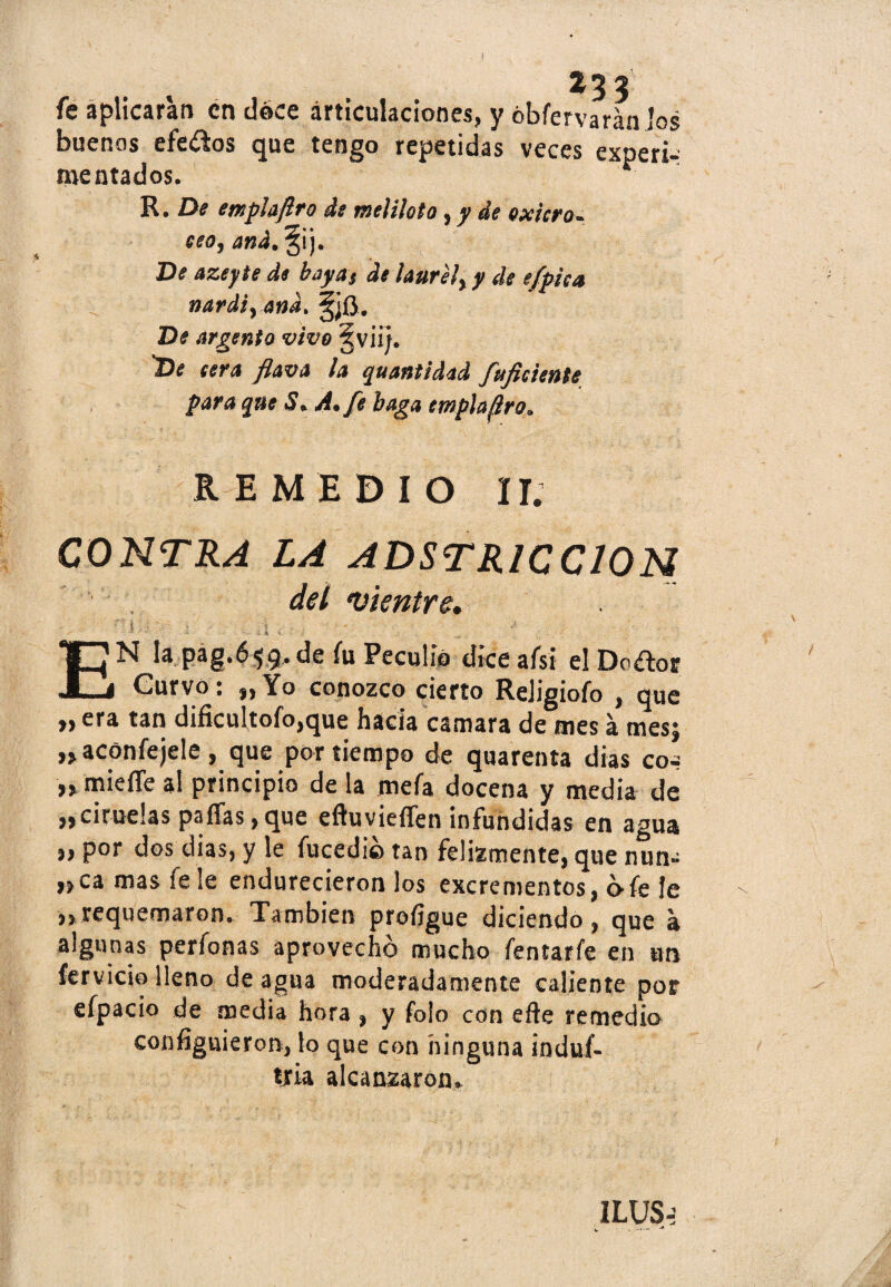 fe aplicaran en doce articulaciones, y óbfervarán los buenas efeoos que tengo repetidas veces experi¬ mentados. R. De erxplaflro de meliloto 5 y de Quiero* eeo, and. §ij. De azeyte de bayas de laurely y de e/pica nardiyand. íjjfl. De argento vivo §viij. 'De eera flava la quantidad fuficiente para que S. A. fe baga empla^ro. REMEDIO II. CONTRA LA ADSTR1CC10N del •vientre, rX;i - . . a , * _ ■* ,, EN la pag.659.de fu Peculio diceafsi elDo^or Curvo: „ Yo conozco cierto ReJigiofo , que „ era tan dificultofo,que hacia camara de mes á mes; » aconfejele , que por tiempo de quarenta dias cot »miefie al principio de la mefa docena y media de «ciruelas paífas,que eftuvieíTen infundidas en agua ,, por dos dias, y le fucedio tan felizmente, que nun- «ca mas íele endurecieron los excrementos, c>fe le ,,requemaron. También profígue diciendo, que a algunas perfonas aprovecho mucho fentarfe en un férvido lleno de agua moderadamente caliente por efpacio de media hora , y folo con eñe remedio consiguieron, lo que con ninguna induf- tria alcanzaron» ILUS-: