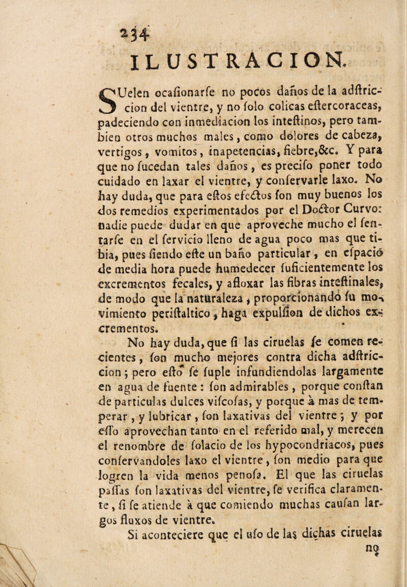 *34 ILUSTRACION. SUelen ocafíonarfe no pocos danos de la adftric- cion del vientre, y no folo cólicas eftercoraceas, padeciendo con inmediación los inteftínos, pero tam¬ bién otros muchos males, como dolores de cabeza* vértigos, vómitos, inapetencias* fiebre,&c. Y para que no fucedan tales danos, es precifo poner todo cuidado en laxar el vientre, y confervarle laxo. No hay duda, que para efios efectos fon muy buenos los dos remedios experimentados por el Doíior Curvo: nadie puede dudar en que aproveche mucho el fen~ tarfe en ei férvido lleno de agua poco mas que ti¬ bia, pues fiendo efte un bario particular, en el pació de media hora puede humedecer inficientemente los excrementos fecales, y afloxar las fibras inteftinales* de modo que la naturaleza * proporcionando íu mon virulento periftaltico * haga expulfíon de dichos ex-*; crementos. No hay duda, que (i las ciruelas fe comen re¬ cientes, fon mucho mejores contra dicha adftric- cion; pero efto fe íuple infundiéndolas largamente en agua de fuente : fon admirables, porque confian de partículas dulces vifcofas, y porque a mas de tem¬ perar , y lubricar , fon laxativas del vientre \ y por efio aprovechan tanto en el referido mal, y merecen el renombre de (alacio de los hypocondriacos* pues coníervandoles laxo el vientre , fon medio para que logren la vida menos penofa, El que las ciruelas pafTas fon laxativas del vientre, fe verifica claramen¬ te , íl fe atiende a que comiendo muchas caufan lar¬ gos fluxos de vientre. Si aconteciere que el ufo de la$ dichas ciruelas