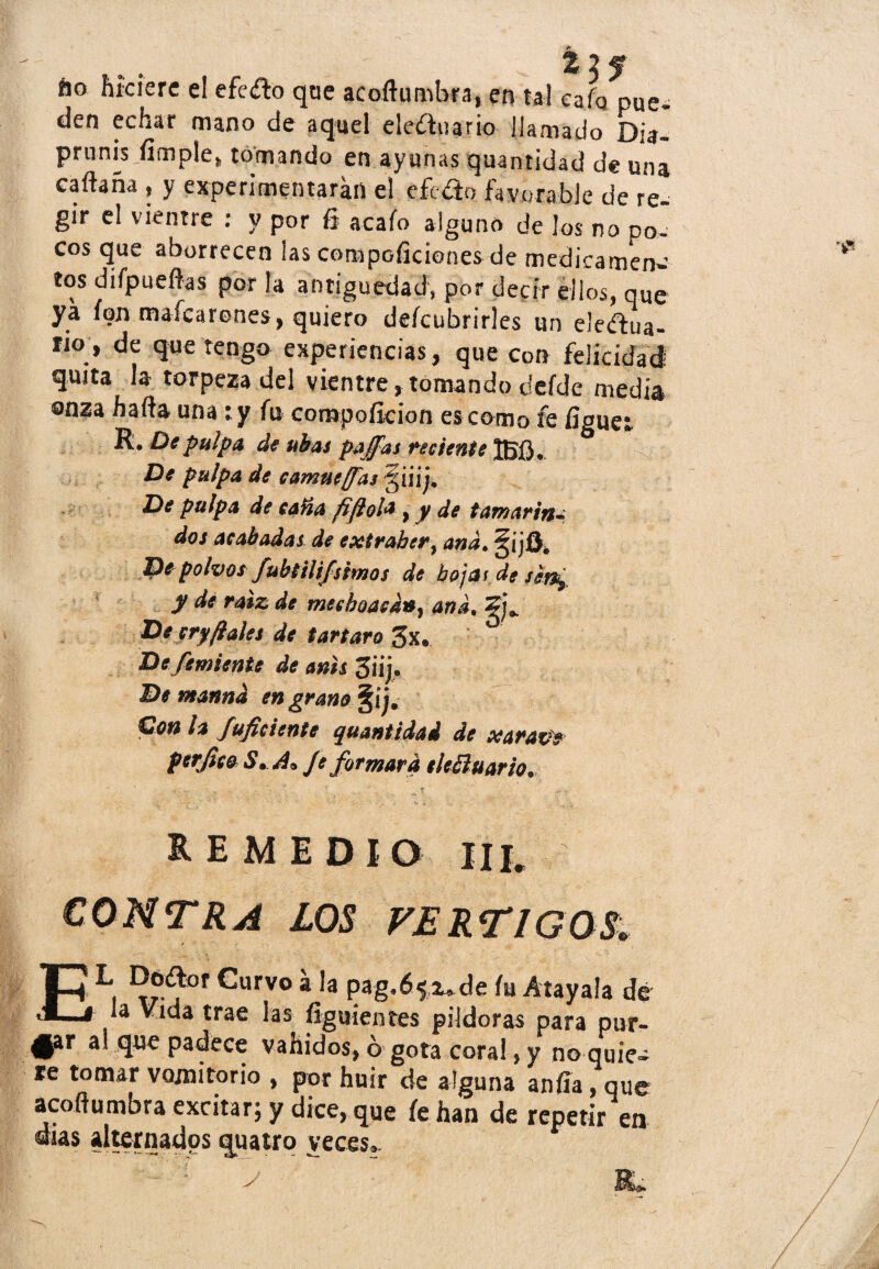 áo hiciere el efe&o que acoftumbra, en tal cafo pue¬ den echar mano de aquel eleítnario llamado Dia- prunis limpie» tomando en ayunas quantidad de una caftaña , y experimentaran el efc&o favorable de re¬ gir el vientre : y por ñ acafo alguno de los no po¬ cos que aborrecen las compoficiones de medicamen¬ tos difpueftas por la antigüedad, por decir ellos, que ya fon mafcarenes, quiero deícubrirles un ele&ua- rio, de que tengo experiencias, que con felicidad quita la torpeza del vientre . tomando deíde media onza hada una : y fu compoficion es como fe figuet R. De pulpa de ubas paffas reciente 1BÍ3. De pulpa de camuesas §iiij* De pulpa de caña fiftola y y de tamarin¬ dos acabadas de exirabery and. §ijOé De polvos/ubtilifsimos de hojas de sín^ y de raíz de mesboacdny and, De cryfíales de tártaro 3x. De femiente de anís 3¡ij. De mannd engrano §íj. Con h Suficiente quantidad de xarazte perfico $• A* Je formara eleSluario. REMEDIO III. CONTRA LOS VERTIGOS, El i a la pag,6^de íu Átayala de la Vida trae las figuientes pildoras para pur- 4§ar al padece vahídos, ó gota coral, y no quie» re tomar vomitorio , por huir de alguna anfía, que acoftumbra excitar; y dice, que fe han de repetir en días alternados quatro veces.-