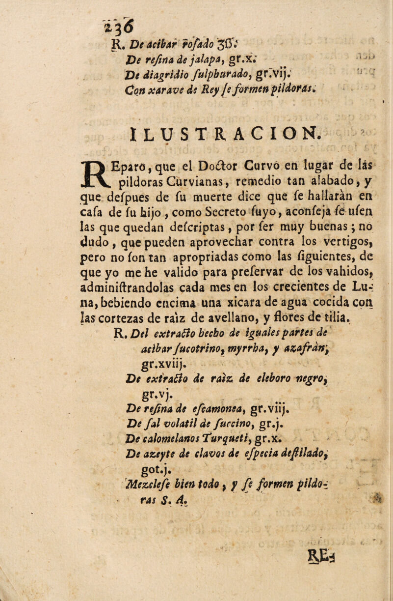 i'%6 R.. De atibar rófado 3OV De refina de jalapa, gr.x.' De dtagridio fulpburado, gr.vij. Co.n xarave de Rey Je formen pildoras. ¿ í J iJ ?r : ILUSTRACION. REparo,que el Do¿lor Curvó en lugar de lis pildoras Curvianas, remedio tan alabado, y que defpues de fu muerte dice que fe hallarán en cafa de fu hijo , como Secreto fuyo, aconfeja fe ufen las que quedan defcriptas, por fer muy buenas; no dudo, que pueden aprovechar contra los vértigos, pero no fon tan apropriadas cómo las Siguientes, de que yo me he valido para prefervar de los vahídos, adminiftrandolas cada mes en los crecientes de Lu-: na, bebiendo encima una xicaradeagua cocida con las cortezas de raíz de avellano, y flores de tilia. R, Del extraólo becbo de iguales partes de atibar fucotrino, myrrba, y azafrán’, gr.xviij. De extraído de raíz de eléboro negro, gr.vj. De refina de efcamonea¡ gr.viij. De fal volátil de fue ciño y gr.j. De calomelanos Turquetiy gr.x. De azeyte de clavos de efpecia de filado, got.j. Mezclefe bien todo, y fe formen piído- ras A. y m