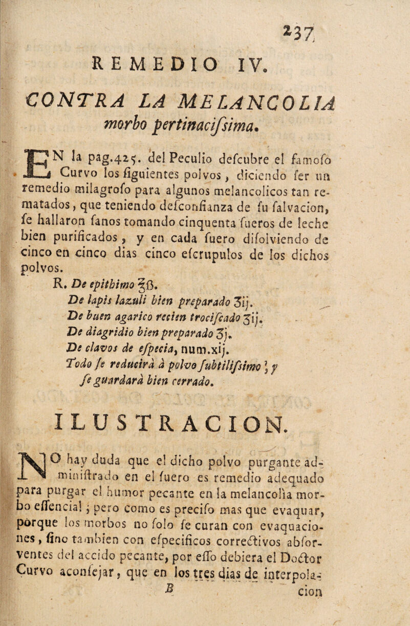 23Z REMEDIO IV. CONTRA LA MELANCOLIA morbo Rertinacifsima. EN la pag#4z<j. del Peculio defcubre eí famofó Curvo los figuientes polvos, diciendo fer un remedio miíagroío para algunos melancólicos tan re¬ matados, que teniendo desconfianza de fufalvacion, fe hallaron fanos tomando cinquenta fueros de leche bien purificados , y en cada fuero difoSviendo de cinco en cinco dias cinco efcrupulos de los dichos polvos, R. De epitbimo De lapis lazuli bien preparado 3ij. De buen agárico recien írocifcado 3ij» De diagridio bien preparado Z}« De clavos de efpecta, num.xij. Todo fe reducirá d polvo fubtilifsimo ) y fe guardara bien cerrado. ILUSTRACION. NO hay duda que el dicho polvo purgante ad~ miniftrado en el fuero es remedio adequado para purgar e) humor pecante en la melancolía mor¬ bo eficacia!, pero como es preeiío mas que evaquar, porque los morbos no íolo fe curan con evaquacio- nes, fino también con efpecificos corredivos abíbr- ventes del accido pecante, por eííb debiera el Dador Curvo aconfejar, que en los tres dias de interpola-: ■j§T- J B , cion