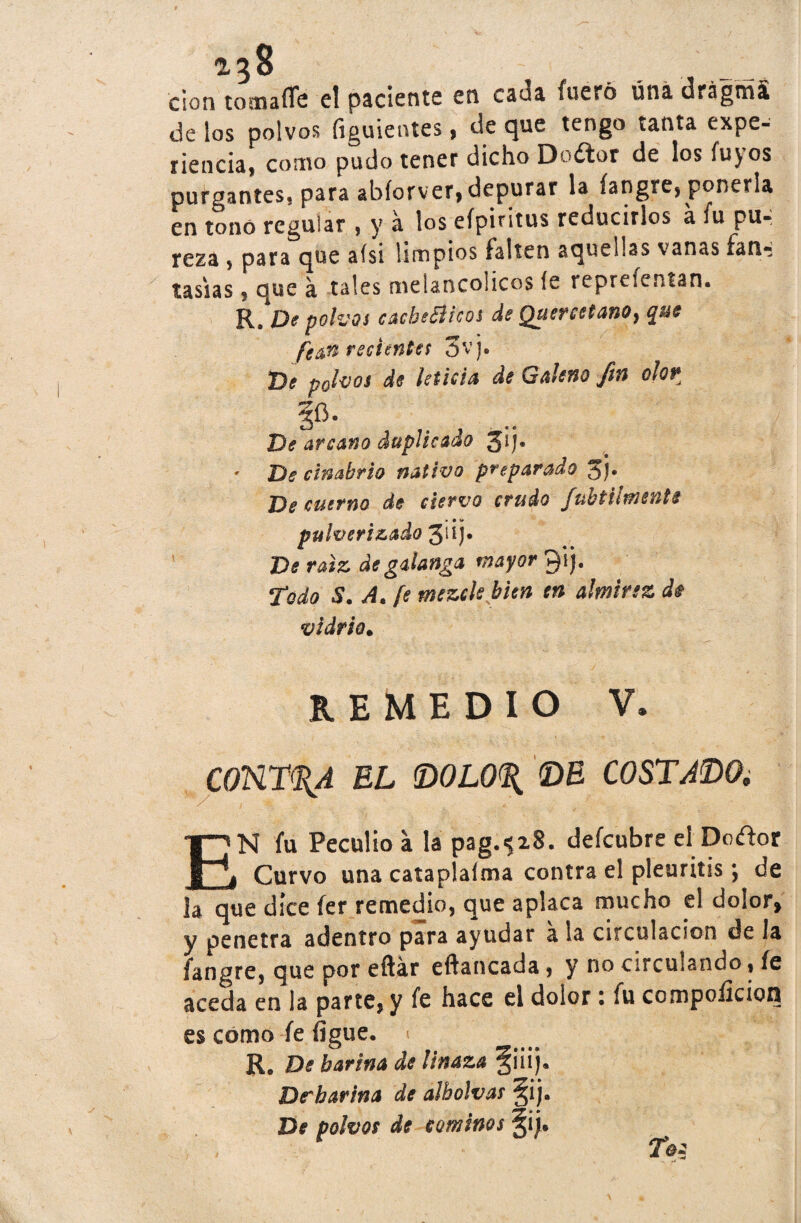 clon tomaffe el paciente en cana fuero úna d&ágrriá de los polvos figuientes, de que tengo tanta expe- rienda, como pudo tener dicho Dodor de los fuyos purgantes, para abíorver, depurar la fangre, ponerla en tono regular , y a los eípiritus reducirlos a fu pu¬ reza , para que aísi limpios falten aquellas vanas fan¬ tasías , que a tales melancolices íe reprefentan. R. De polvos cachéateos de QuercetanOy $ue ferecientes 3vj. Dí polvos de leticia de Galeno fin olor §fi. De arcano duplicado jij. * De cinabrio nativo preparado jj. De cuerno de ciervo crudo Jubt tímente pulverizado 3dJ• De raíz de galanga mayor Qij. Todo 8. A. fe mezcle bien en almirez di vidria. REMEDIO V. CONTRA EL <D0L0% DE COSTADO; EN fu Peculio a la pag.«?i8. defeubre el Dodor Curvo una cataplalma contra el pleuritis; de la que dice fer remedio, que aplaca mucho el dolor* y penetra adentro para ayudar a la circulación de la fangre, que por eftár eftancada, y no circulando, fe aceda en la parte, y fe hace el dolor 1 fu compoilcion es como fe figue. 1 Re De harina de linaza §¡¡ij. De*harina de alholvas §ij. De polvos de cominos §i