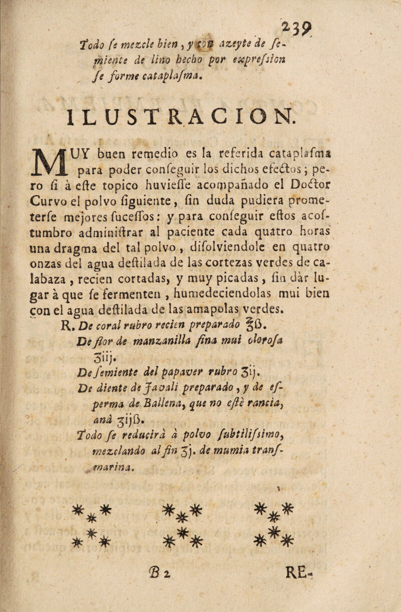 2}$> iodo fe mezcle bien ^ yf de fe- miente de lino hecho por exprefsion fe forme cataplafma, ILUSTRACION. MUY buen remedio es !a referida cataplafma para poder confeguir los dichos efectos; pe¬ ro íi á efte topico huvieííe acompañado el Doftior Curvo el polvo figuiente, fin duda pudiera prome- terfe mejores fucefifos: y para confeguir eftos acof- tumbro adminiftrar al paciente cada quatro horas una dragma del tal polvo , difolviendole en quatro onzas del agua deftiiada de las cortezas verdes de ca¬ labaza , recien cortadas, y muy picadas, fia dar lu¬ gar á que fe fermenten , humedeciéndolas mui bien con el agua deftiiada de las amapolas verdes. R, De coral rubro reden preparado §Ü. De flor de manzanilla fina mui olorofa ÓÍ1J. De jemiente del papaver rubro 3ij, De diente de f avalé preparado ¡y de efi perma de 3aiíena} que no efte rancia^ and jijO. iodo fe reducirá d polvo fubtiíifsimo3 mezclando al fin jj. de mnmia tranfi ,marina. i *** ### * % © z RE-