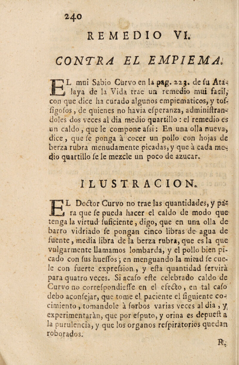 REMEDIO VI. CONTRA EL EUVlEUAí EL mui Sabio Curvo en ia pag. 223. de fu Ata- ¡aya de la Vida trae un remedio mui fácil; con que dice ha curado algunos empiematicos, y tof- íigofos 5 de quienes no h.avia efperanza, adminiftran- Üoles dos veces al día medio quartillo : el remedio es un caldo , que ¡e compone afsi : En una olla nueva, dice, que fe ponga á cocer un pollo con hojas de berza rubra menudamente picadas, y que a cada m&i dio quartilio fe le mezcle un poco de azúcar. ILUSTRACION. V EL Dodtor Curvo no trae las quantidades, y pa¬ ra que fe pueda hacer el caldo de modo que- tenga la virtud fuficiente, digo, que en una olla de barro vidriado fe pongan cinco libras de- agua de fuente, media libra de la berza rubra, que es la que vulgarmente llamamos lombarda, y el pollo bien pi¬ cado con fus huedos; en menguando la mirad fe cue¬ le con fuerte exprefsion, y efla quantidad fervirá para quatro veces. Si a cafo efle celebrado caldo de Curvo no correfpondieíTe en el efecto, en tal cafó debo aeoníejar, que tome el. paciente el íiguiente co-t cimiento , tomándole a forbos varias veces a! dia , y. experimentaran, que por efputo, y orina es depucít a la purulencia, y que los órganos refpiratorios quedan roborados. R;