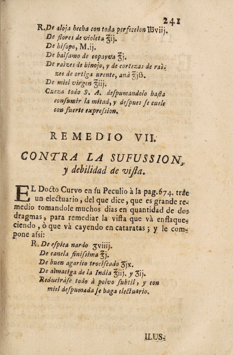 atoja hecha con toda perfección TBviii* De flores de violeta / *' De hifopo} M.ij. De h ai [amo de copayvd De raizeids hinojo ¡ y de cortezas de rah zes de ortiga urente} and fjO. De miel virgin §üj3 - Cueza todo S\ A, dsfpumandoto hafta eonfumir la mitad) y defpues Je cuele con fuerte expref sion. HE MEDIO VIL CONTRA LA SUFUSS10N„ y debilidad de vijla. EL Doíto Curvo en fu Peculio a la pag.674, tríe . un--de£hiario, del que dice, que es grande re¬ medio tomándole muchos dias en quantidad de dos dragmas» para remediar la viña que va enflaquen ciendo , ó que va cayendo en cataratas; y le com« poneafsi: - ' . R* De efpica nardo jviiij. De canela finifsima §j. De buen agárico trocifcado Jjx, De almaciga de ¡a India §iij, y Jij. 'Reducirafe todo d polvo fubtil * y con miel deípumadaje baga ele(ÍHfirh>