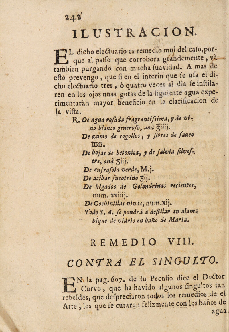 V — —1 v 24-fe ILUSTRACION. L dicho ele&uario es remedo mui de! caio,pór- i[r j que al paíTo que corrobora grandemente , va también purgando con mucha fuavidad, A mas He eílo prevengo , que íi en el Ínterin que íe ufa el di¬ cho ele¿luario tres* ó quatro vece* al día fe infida* ren en los ojos unas gotas de la (igwente agua expe¬ rimentaran mayor beneficio en la clarificación de la vifta. R. De agua rofada fragrantifsima^y de v¡r no blanco generofo % ana güij. De zumo de cogollos> y flores de fauco 1BÍJ. De hojas de betónica, y de falvia fllvef^ trey ana giij. De eufrafsia verde% M#j. De acíbar fucotrino 3¡j. De hígados de Golondrinas recientes^ num. xxiiij. De Cochinillas vtvasy num.xij. Todo S. A• fe pondrá d deftilar en alante bique de vidrio en baño de Alaria• REMEDIO VIH. CONTRA EL SINGULTO. N la pag. 607. de íu Peculio dice el Doítor , t Curvo , que ha havido algunos fíngultos tata rebeldes, que defpreciaron tocios los remedios de el Arte , los que fe curaron felizmente con los baños de * . 'agua