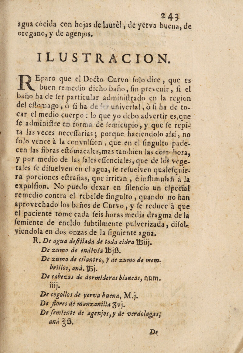 ^43 agua cocida con hojas de laurel, de yerva buena, de orégano, y de agenjos. ILUSTRACION. REparo que el Doíto Curvo fojo dice , que es buen remedio dicho baño, fin prevenir, fi el baño ha de íer particular adminífi^ado en la región del efinmago ,ó íi ha de ht univeríal, ó fi ha de to¬ car el medio cuerpo ; lo que yo debo advertir e$*que íe adminiflre en forma de íemicupio, y que fe repi¬ ta las veces neceffarias; porque haciéndolo aísi, no íoio vence a la ccnvuifion , que en el fingulto pade¬ cen las fibras efiomacales,mas también las coíf horaj y por medio de las íales efíenciales, que de los vege¬ tales fe diíuelven en el agua, íe refuelven qualefquie- ra porciones eflrañas, que irritan , é inflimulafi á la expulfíon. No puedo dexar en íilencio un eípecial remedio contra el rebelde fingulto , quando no han aprovechado los baños de Curvo , y íe reduce a que el paciente tome cada feis horas media dragma de la femiente de eneldo fubtilmente pulverizada, difoL. viéndola en dos onzas de la figuiente agua. R. De agua deftilada de toda cidra IBiij. De zumo de endivia IBjí}. De zumo de cilantro, y de zumo de mem- brillosy and. ÍBj, De cabezas de dormideras blancas, num. • V * • UIJ. De cogollos de yerva buena, M.j. De flores de manzanilla 3v j. De femiente de agenjos}y de verdolagas} and