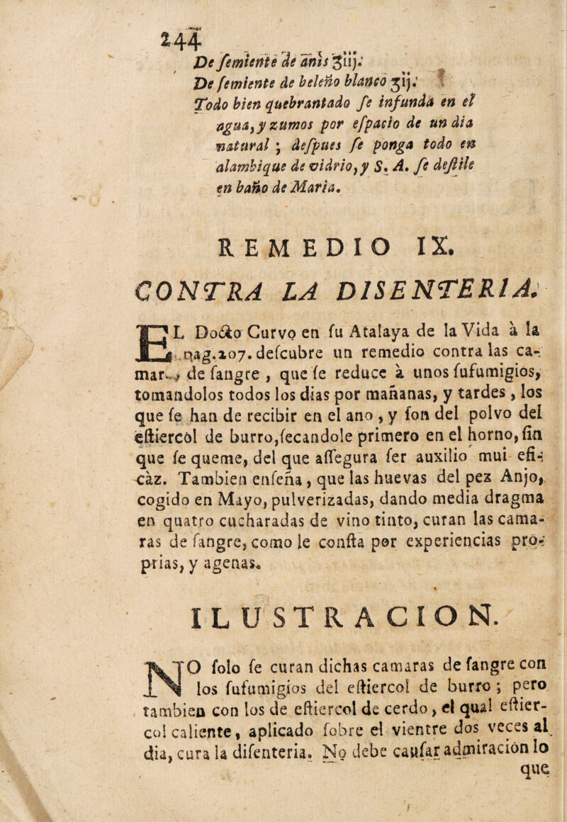 De femienie de anís ^11); De femiente de beleño blanco jij: Todo bien quebrantado fe infunda en el aguay y zumos por efpaeio de un día matura! \ defpues fe ponga todo en alambique de vidrio} y S. A. fe defttle tn baño de Marta. REMEDIO IX. CONTRA LA DISENTERIA: EL Do¿4o Curvo en fu Atalaya de la Vida a ía qag.ioj.deícubre un remedio contraías ca- mar- ? de fangte , que íe reduce a unos fufumigios, tomándolos todos los dias por mañanas, y tardes, los que fe han de recibir en el ano , y fon del polvo del eíliercói de burro,fecandole primero en el horno, fin que fe queme, del que affegura fer auxilio mui efi~; <íz. También enfeña, que las huevas del pez Anjo, cogido en Mayo, pulverizadas, dando media dragma en quatro cucharadas de vino tinto, curan las cama- ras de íangre, como le confia por experiencias pro-; prias, y agenas* % * • . . ILUSTRACION. N O folo fe curan dichas camaras de fangre con los fufumigios del eftiercoi de burro \ pero también con los de eñiercol de cerdo, el qual eftier- co! caliente, aplicado fobre el vientre dos veces al dia, cura ia difenteria. No debe caufar admiración lo que I