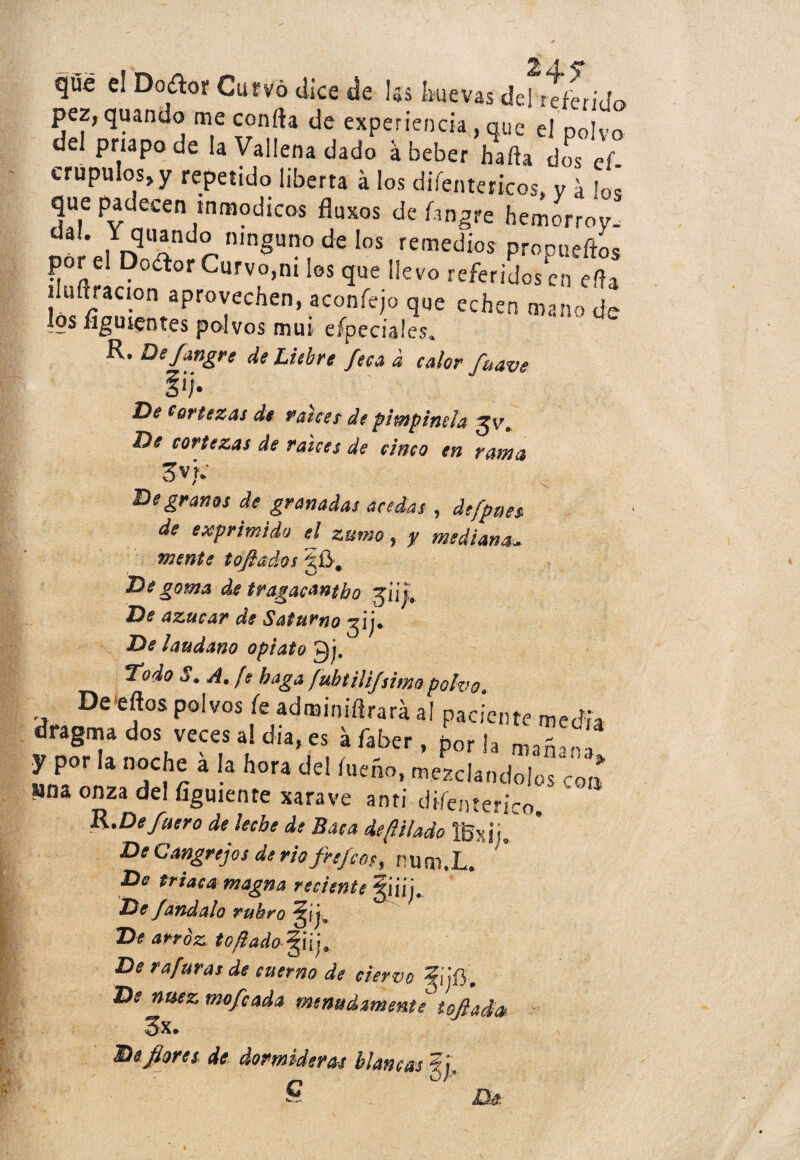 que el Doífcor Curvó dice de les lluevas del referido pez, quando me confía de experiencia , que el polvo del priapode la Vallena dado á beber hafta dos ef. crupuios^y repetido liberta á los diíentericos, y a lo¡ que padecen inmódicos fluxos de fangre hemorroy. 3 ' , r?UÍnd^ n,nSuno de Ios remedios prooueftos por el Dodor Curvo,ni los que llevo referidosen día íluííracion aprovechen, aconfejo que echen mano de los íiguientes polvos mui eípeciales. R. De fangre de Liebre fea a calor fuave §ij’ De Cortezas de raicee de pimpinela De cortezas de raíces de cinco en rama Sv): De granos de granadas acedas , de [pues de exprimido el zumo, y medianau mente tojiados §0. De goma de tragacanto güj-. De azúcar de Saturno De láudano opiato £j. ^todo 5. A. fe haga fuhtilijsimo polvo. De eflos polvos fe adrainiflrará al paciente media dragma dos veces al día, es áfaber, hor U 3 y por la noche a la hora del íueáo, ¿¿cí.ñdolS c«T mu onza del fígmente xarave anti diíenterico, R.De fuero de leche de Baca depilado IBxiL De Cangrejos de rio frefmy nuai.L, De triaca magna reciente De fandalo rubro De arroz t o fiado- ¡ j 9. De 9 a furas de cuerno de ciervo De nuez mofeada menudamente iofiada 3x. IDeflores de dormideras blancas 5j,