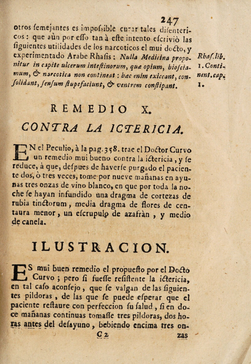 otros femejantes es imponible curar tales difenteri- cos: que aun por elfo tan a efte intento efcrivió las figuientes utilidades de ¡os narcóticos el mui do<fto, y experimentado Arabe Rhafis: Nulla Medicina pravo- nitur in espite ulcerum intefiinorum, qua opium, biojáa- mutn) narcótica non eontineat: bac enim exieeant, cort- folidant} fenjum ftupefaciunt) & ventrem confiipant. REMEDIO X» CONTRA LA ICTERICIA. EN e! Peculio, ala pag. 3 *8. trae el Doftor Curvo un remedio mui bueno contra la ¡¿leticia , y fe reduce, á que* defpires de fiaveríe purgado el pacien¬ te dos, o tres veces, tome por nueve mañanas en ayu¬ nas tres onzas de vino blanco* en que por toda la no¬ che fe hayan ¡nfundido una dragara de cortezas de rubia tinílorum > media dragma de flores de cen¬ taura menor, un efcrupulp de azafrán , y medio de canela. ILUSTRACION. ES muí buen remedio el propuefto por el Do&ó Curvo ; pero fí fuelle rehílente la iílerida, en tal cafo aconfejo, que fe valgan délas íiguien- tes pildoras , de las que fe puede efperar que el paciente reftaure con perfección fufalud,íien do¬ ce mañanas continuas tomaííe tres pildoras, dos ho¬ ras antes del defayuno, bebiendo encima tres on- ; C % zn$ RhafJib. I. Cantil l.