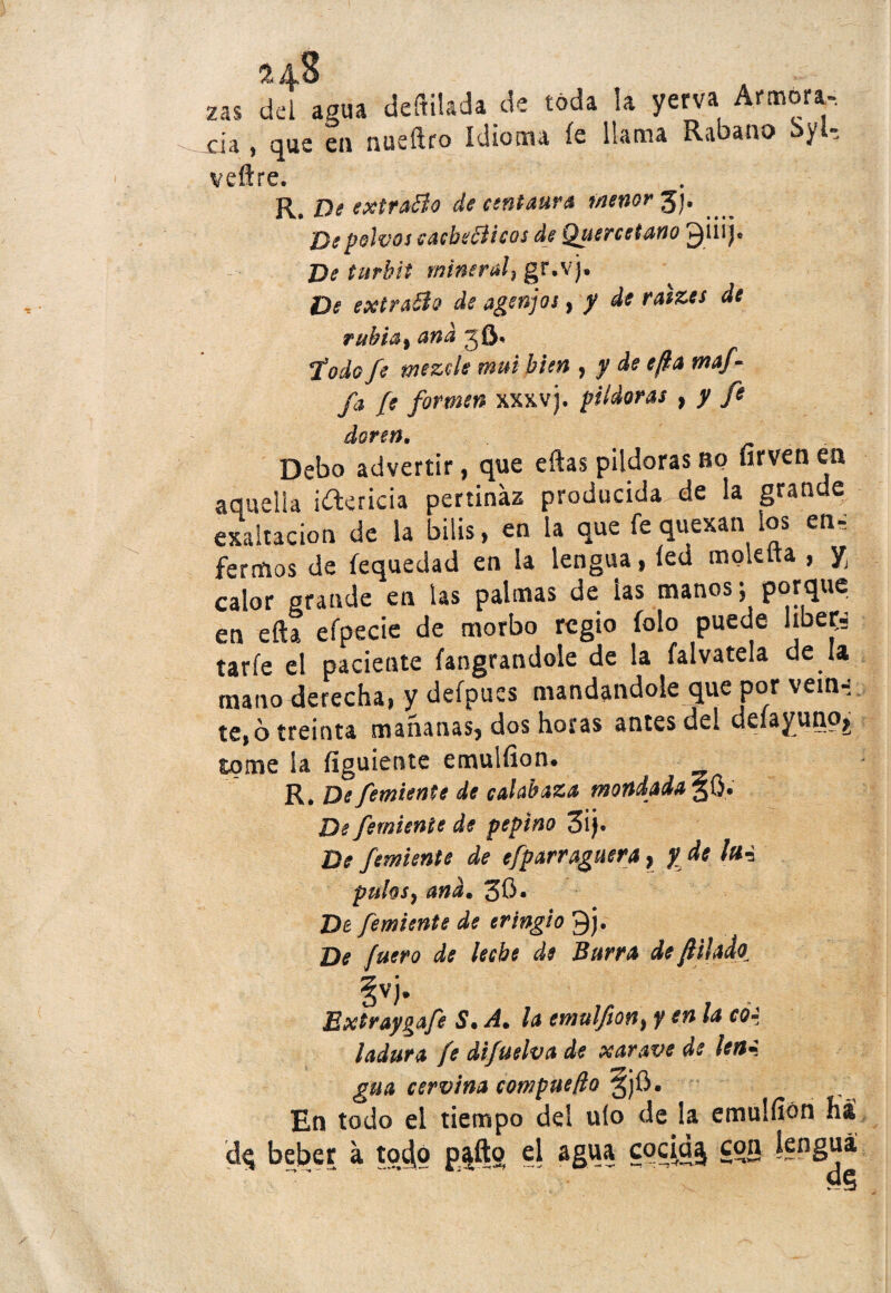 ru$ zas del agua depilada de toda la yerva Antiora, xia , que en nusílro idioma íe llama Rabano y t veitre. R. De extrajo de centaura menor Jj. De polvos cacheé icos de Quercetano ^iiij« De turkif mineral) gr-v)- De extravio de agenjot, y de ratzes de rubia, and jft, Todo fe mezcle mui bien , y de efla waf- fa fe formen xxxvj. pildoras , y fe doren. Debo advertir, que eftas pildoras no firvenea aquella i&ericia pertinaz producida de la grande exaltación de la bilis, en la que fe quexan los en, fertíios de fequedad en la lengua, fed moktta , y calor grande en las palmas de las manos; porque en efta efpecie de morbo regio íolo puede líbete taríe el paciente fangrandole de la falvatela de la mano derecha, y defpues mandándole que por vein-; te,6 treinta mañanas, dos horas antes del deíayuno,, tome ¡a figuiente emulfion. R. De femiente de calabaza mondada 3b* De femiente de pepino 3¡j* De femiente de efparraguera, y de lm puhsy and• 3$* De femiente de tringio Qj. De fuero de leche de Burra de filado^ vv Extraygafe S, A. la emulfon} y en la co¿ ladura fe difuelva de xarave de ¡en* gna cervina compuefto gjü. En todo el tiempo dd uío de la emulfion há beber a toc|o paito el agua cocía^ con lengua
