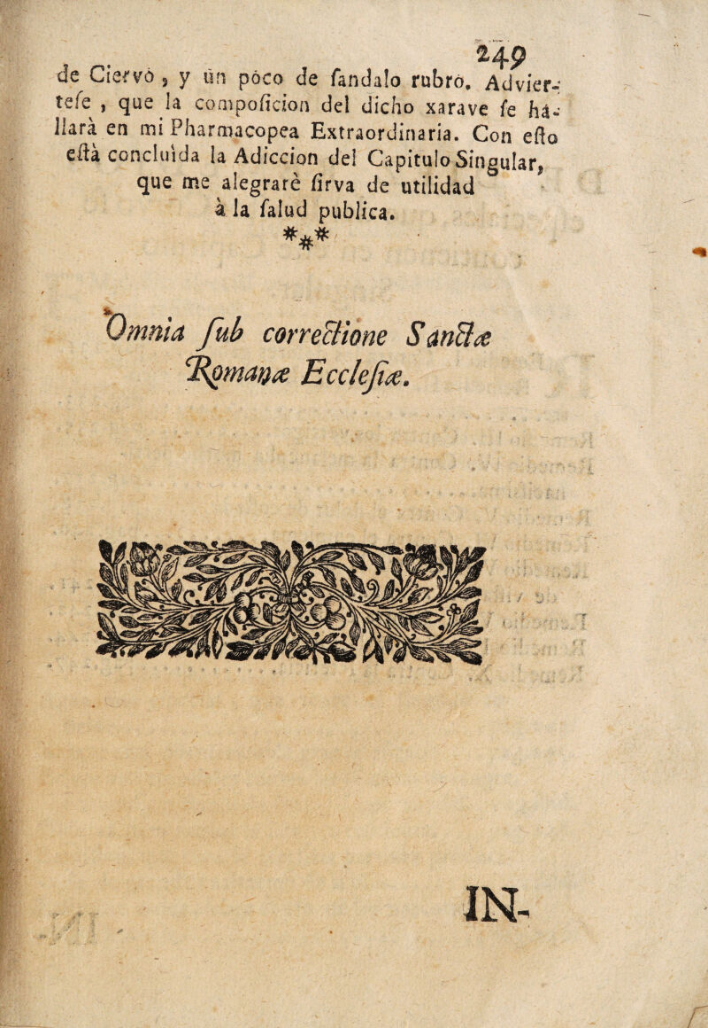 24 9 de Ciervo , y ürs poco de fandalo rubro. Adviér¬ tele , que !a conipoíicioa del dicho xarave fe há- jlará en mi Pharroacopea Extraordinaria. Con eño eíta concluida ¡a Adicción de! Capitulo Singular, que me alegraré íirva de utilidad k la falud publica. Omnia fub correctiom SanB¿e i /