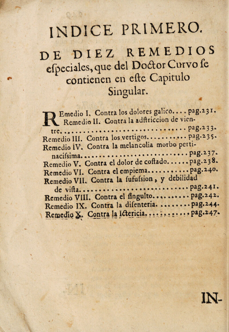 INDICE PRIMERO. DE DIEZ REMEDIOS eípeciales,que del Doótor Curvo fe contienen en efte Capitulo Singular. Emedio I. Contra los dolores gahcó.... pag.231* Remedio II. Contra la adftriccion de vien- ) ......pag-^3. Remedio III. Contra los vértigos.. pag.235. Remedio IV. Contra la melancolía morbo petti- nacifsima... .Pag*2,3 7» Remedio V. Contra el dolor de coftado...., .pag.238. Remedio VI. Contra elempiema.; • • PaS-24°* Remedio Vil. Contra la fufuísion, y debilidad de viña..... .pag.241. Remedio VIII. Contra el flngulto.......... pag.242. Remedio IX. Contra la difenteria.pag.2.44* Remedio &. Contra la I^ericia. • P*g*247. 1N-
