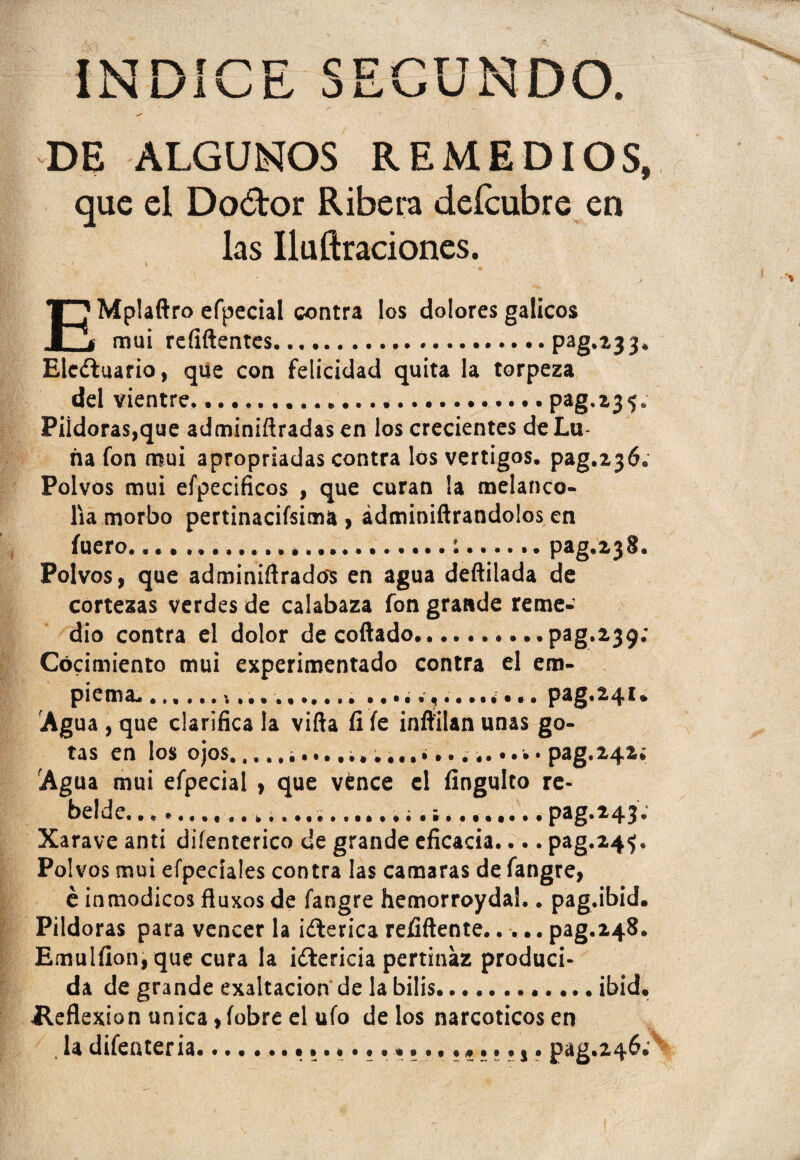 ÍN UIX-J E ccrnvihn ol^vjU NUU. DE ALGUNOS REMEDIOS, que el Do&or Ribera deícubre en las Iluftraciones. EMplaftro efpecial contra los dolores gálicos mui refiftentes.Pag**33‘ Ele¿tuario, que con felicidad quita la torpeza del vientre..pag.23<;. Pildoras,que adminiftradasen los crecientes de Lu¬ na fon mui apropriadas contra los vértigos, pag.236. Polvos mui efpecificos , que curan la melanco¬ lía morbo pertinacísima , ádminiftrandolos en fuero....:.pag.238. Polvos, que adminiflrados en agua deftilada de cortezas verdes de calabaza fon grande reme¬ dio contra el dolor decollado.pag.239: Cocimiento mui experimentado contra el em- piema... pag.241. Agua , que clarifica la viña íi le inflilan unas go¬ tas en los ojos.. pag.Z42¿ Agua mui efpecial , que vence el fingulto re¬ belde... pag.243. Xarave anti difenterico de grande eficacia.... pag.24^. Polvos mui efpeciales contra las camaras de fangre, é inmódicos ftuxos de fangre hemorroyda!.. pag.ibid. Pildoras para vencer la ¡¿lerica refiftente.pag.248. Emulfion, que cura la ictericia pertinaz produci¬ da de grande exaltación de la bilis.ibid. Heflexion única ,fobre el ufo délos narcóticos en . la difenteria.. pag.246;