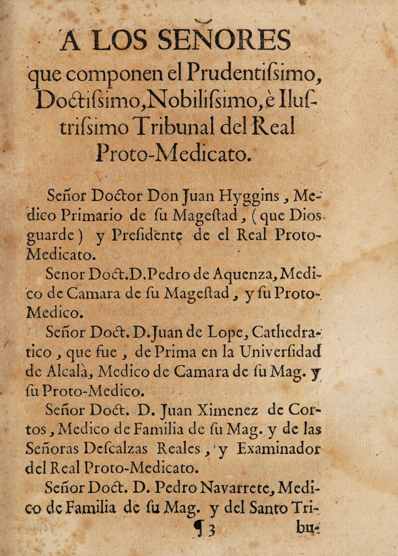 A LOS SEÑORES que componen el Prudentísimo^ DoóHSimo^NobiliSimo^ IluS triSimo Tribunal del Real Proto-Medicato. \ ■ . _ ■ Senof Dodor Don Juan Hyggins , Me¬ dico Primario de fu Mageftad , (que Dios guarde) y Prefidente de el Real Proto- Medicato. j * Señor Dod.D.Pedro de Aquenza, Medi¬ co de Camara de fu Mageílad , y fu Proto- Medico. Señor Dod. D.Juan de Lope, Cathedra*; tico , que fue , de Prima en la Univerfidad de Alcalá, Medico de Camara de fu Mag. j íii Proto-Medico. Señor Dod. D. Juan Ximenez de Cor¬ tos, Medico de Familia de fu Mag. y de las Señoras Dcfcalzas Reales ,' y Examinador del Real Proto-Medicato. Señor Dod. D. Pedro Navarretc, Medi¬ co de Familia de fu Mag. y del Santo Tri- Í3 tó