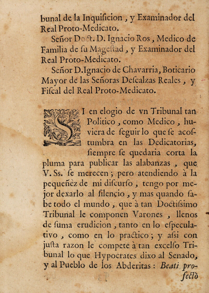 bunal de la Inquíficíon , y Examinador del Real Proto-Medicato. Señor Doít. D. Ignacio Ros, Medico de Familia de fu Magcítad , y Examinador del Real Proto-Medicato. Señor D.Ignacio de Chavarria, Boticario Mayor dé las Señoras Deícalzas Reales y Fifcal del Real Proto-Medicato. I en elogio de vn Tribunal tan Político y como Medico , hu- vierade feguirlo que fe acof- tuínbra en las Dedicatorias^ íiempre fe quedaria corta la pluma para publicar las alabanzas 3 que V. Ss. fe merecen; pero atendiendo a la pequenez de mi difcurfo > tengo por me¬ jor dexarlo al íilencio } y mas quando la¬ be todo el mundo 3. que á tan Doétifsimo Tribunal le componen Varones llenos de fuma erudición tanto en lo eípecula- tivo 3 como en lo practico j y alsi con jufta razón le compete a tan excelfo Tri¬ bunal lo que Hypocrates dixo al Senado^ y al Pueblo de los Abderitas: Beati pro-
