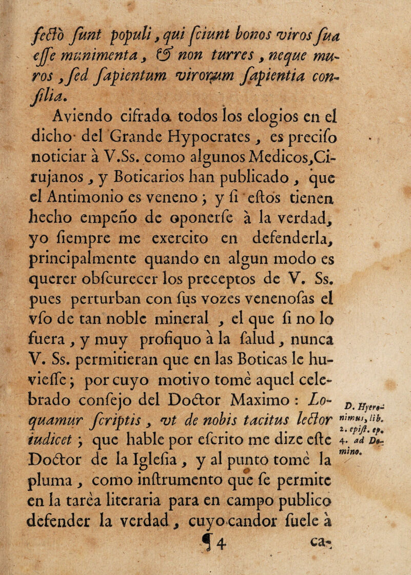 feflo Junt populi, qui fciunt bonos viros fuá - efe munimenta , fjf non turres , ñeque mu¬ ros yfed fapientum viror^im ftpientia con- ftlsu* Aviendo cifrada todos los elogios en el dicho- del Grande Hypocrates , es precifo noticiar a V.Ss. como algunos Medicos,Ci- rujanos y y Boticarios han publicado , que el Antimonio es veneno j y fi eftós tienen hecho empeño de oponerfe a la verdad, yo íiempre me exercito en defenderla, principalmente quando en algún modo es querer obfcurecer los preceptos de V. Ss. pues perturban con fus vozes venenofas el vfo de tan noble mineral , el que íi no lo fuera , y muy profiquo a la falud, nunca V. Ss. permitieran que en las Boticas le hu- vieífe y por cuyo motivo tomé aquel cele¬ brado confejo del Doétor Máximo : Lo- D H ^ quamur fcriptis, *ut de nobis tacitus le flor f iudicet y que hable por efcrito me dize elle 4. a d Doótor de la Igleíia , y al punto tomé la w pluma , como inílrumento que fe permite en la taréa literaria para en campo publico defender la verdad, cuyo candor fuele a 5 4 ca-