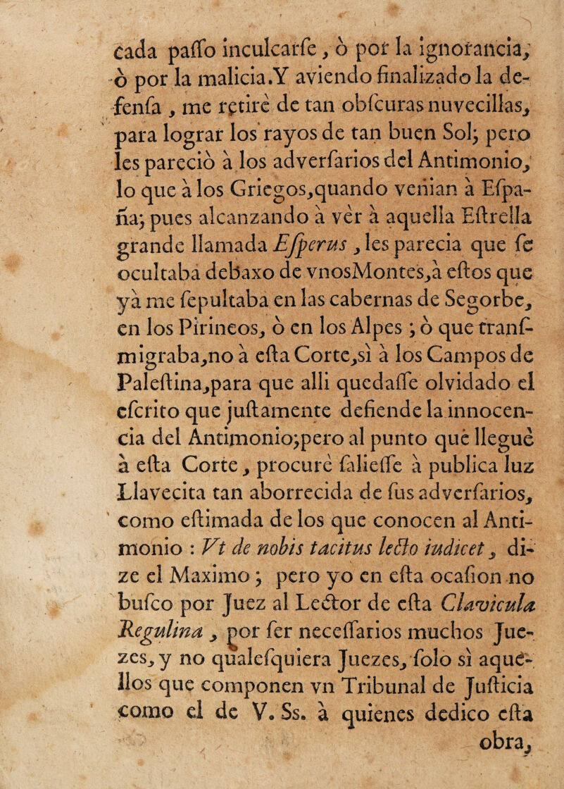 cada paífo inculcarle, ó pof la ignorancia, o por la malicia.Y aviendo finalizado la de- fenfa , me retire de tan obfcuras nuvecillas, oara lograr los rayos de tan buen Sol; pero ! es pareció a los adverfarios del Antimonio, lo que a los Gricgos,quando venían a Efpa- na; pues alcanzando a ver a aquella Eftrella grande llamada EJperus , les parecía que fe ocultaba debaxo de vnosMontes,a eftos que ya me fepultaba en las cabernas de Segorbe, en los Pirineos, o en los Alpes; o que tranfi- migraba,no a ella Cortc,si á los Campos de Paleftina,para que allí qucdaííe olvidado el eferito que juicamente defiende la innocen¬ cia del Antimonio;pero al punto qué llegue a efta Corte, procure faliefte a publica luz Llavecita tan aborrecida de fus adverfarios, como eftimada de los que conocen al Anti¬ monio : Vii de nobis tacitus le 61.o iudicet, di- ze el Máximo; pero yo en cita ocafion no bufeo por Juez al Lector de efta Clavicula Jdegulina , jx>r fer neceftarios muchos Jue- zes, y no qualefquiera Juezes, Tolo si aqué¬ llos que componen vn Tribunal de Jufticia como el de V. Ss. a quienes dedico efta 7 obra.