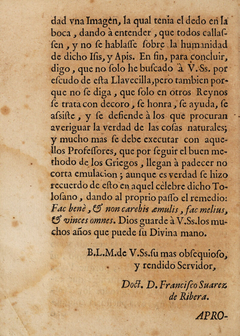 dad vna Imagén, la qual tenia el dedo etilá boca , dando a entender, que todos callaf- fen , y no fe hablaíTe fobre . la humanidad de dicho Ifis,y Apis. En fin, para concluir, digo , que no Tolo he bufeado a. V.Ss. por efeudo de efta LlavecilIa,pero también por¬ que no fe diga , que Tolo en otros Reynos fe trata con decoro, fe honra,Te ayuda, fe afsifte , y fe defiende á los que procuran averiguar la verdad de las cofas naturales; y mucho mas fe debe executar con aque¬ llos Profeífores, que por feguir el buen me- thodo de los Griegos , llegan a padecer no corta emulación; aunque es verdad fe hizo recuerdo de eílo en aquel célebre dicho To- lofano , dando al proprio paífo el remedio: Fac bene , £5* non carchis amulis, fac melius, & vincesomnes. Dios guarde a V.Ss.los mu¬ chos años que puede íu Divina mano. B.L.M.dc V.Ss.íii mas obfequiofo, y rendido Servidor, Doffi, D. Francifco Suarez de Ribera. APRO-