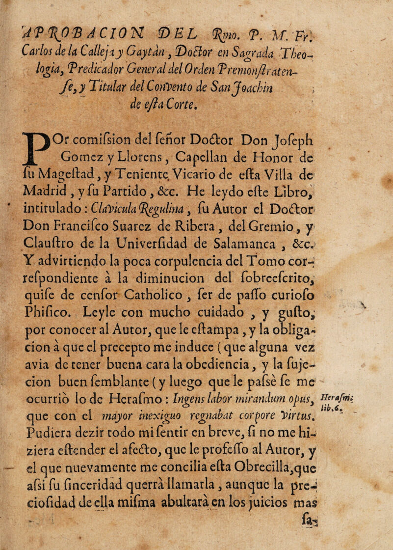 APPJTB ACION. DEL Prm. T. M.Fr.; Carlos de la Calleja,y Gaytdn, Doctor en Sagrada Theo- logia, Predicador General del Orden Premon/lraten- A y Titular del Concento de Sanjoacbin de efta Corte. EOr comifsion del Tenor Doótor Don Tofeph Gómez y Llorens, Capellán de Honor de ageftad, y Teniente Vicario de ella Villa de Madrid , y fu Partido, &c. He leydo efte Libro, intitulado: Clavicula Pegulina, íu Autor el Doótor Don Francifco Suarez de Ribera, del Gremio, y Clauílro de la Univerfidad de Salamanca , &c. Y advirtiendo la poca corpulencia del Tomo cor- refpondiente a la diminución del fobreefcrito, quife de cenfor Catholico , fer de paíTo curiofo Phifico. Leyle con mucho cuidado , y güilo,’ por conocer al Autor, que le eílampa, y la obliga¬ ción a que el precepto me induce (que alguna vez avia de tener buena cara la obediencia, y la fuje- cion buen Temblante (y luego que le pafsé Te me ocurrió lo de Hcrafmo : Ingens labor mirandum opus, Herafm que con el mayor inexiguo regnabat cortare Yirtus. ' ! Pudiera dezir todo mifentir en breve, Ti no me hi- ziera eftender el afeólo, que le profeífo al Autor, y el que nuevamente me conciba ella Obrecilla,que afsi Tu finceridad querrá llamarla, aunque la pre- ciofidad de ella mifma abultará en los juicios mas