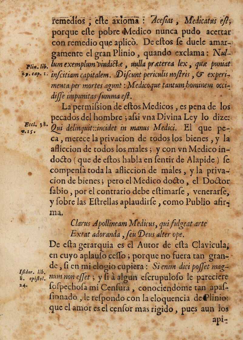 P/m. Íib. ej. eap. x. EccU 3 8. Ifidor. lib. 8. epiflol, %^u remedios ; eftc axioma : fcepas , Medtcaias eft-, porque eíte pobre «Medico nunca pudo acertar con remedio que aplico. De eftos fe duele amar¬ gamente el gran Plinio, quando exclama: TSLul- lum exemplum VmdiB& , ttulla prxterea lext qux puniat infútmn capitalem. (Difcunt periculis nofris , ÍT experi~ menta per mor tes agunt :Medicoque tantmnbomitiem oca- dipe mpunitas fumma ejl. La permifsion de eftos Médicos, es pena de los pecados del hombre jafsi vna Divina Ley lo dize: jQui delinquif.úncidet in mams Medid, El que pe¬ ca , merece la privación de todos los bienes, y la aflicción de todos los males y y con vn Medico in¬ docto (que de eftos habla en íéntir de A lapide ) íe compenfa toda la aflicción de males, y la priva¬ ción de bienes •, pero el Medico dodto, el Doctor fabio, por el contrario debe eftimarfe, venerarle, y fobre las Eftrellas aplaudirfe, como Publjo afir -* ma. Clarus Apollineam Medicas, qui fulge at arte Extat adoranda ,feu Deus alter ope. De efta gerarquia es el Autor de ella Clavicula; en cuyo aplauío ceíTo poique no fuera tan gran¬ de, fi en mi elogio cupiera: Si eríim dicipoffet mag- num non ejjet; y fia algún efcrupulofo le pareciere fofpcehofa mí Ceníura , conociéndome tan apafi. firmado , le refpondo con la eloquencia dcflinio: que el amor es el cenfor mas rígido, pues aun los api-