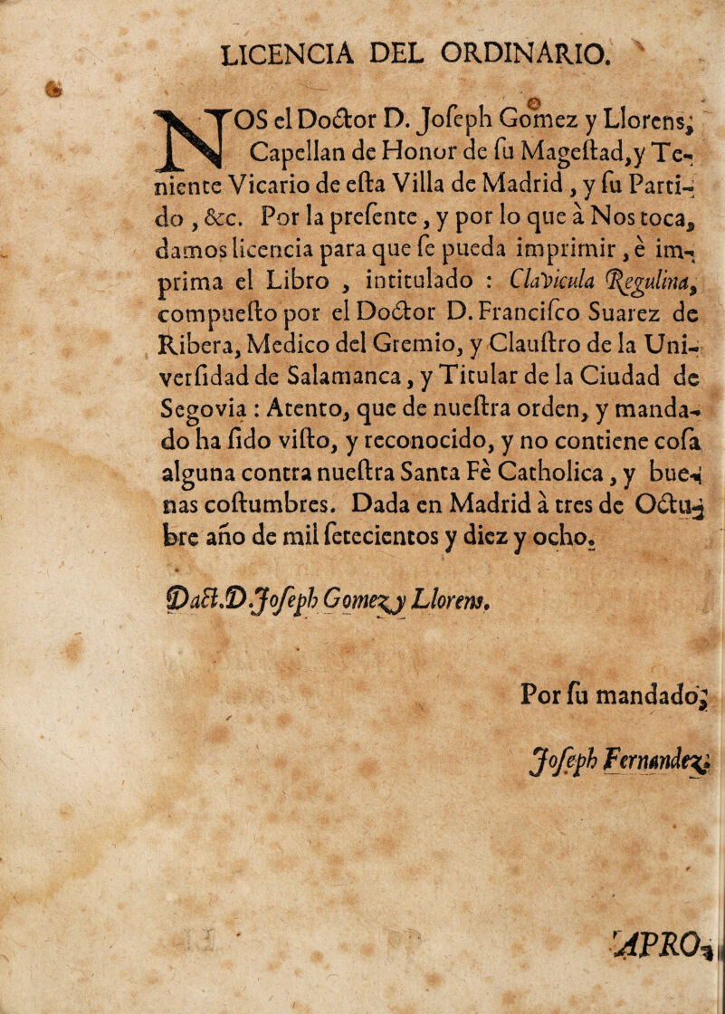 licencia del ordinario. NOS el Dodor D. Jofeph Gómez y Llórense Capellán de Honor de fu Mageftad,y Te¬ niente Vicario de efta Villa de Madrid, y fu Parti¬ do , &c. Por la preíente, y por lo que a Nos toca, damos licencia para que fe pueda imprimir ,é im¬ prima el Libro , intitulado : Clavicula egulina, compuerto por elDodor D. Francifco Suarez de Ribera, Medico del Gremio, y Clauftro de la Uni- verfidad de Salamanca, y Titular de la Ciudad de Segovia : Atento, que de nueftra orden, y manda¬ do ha íido vifto, y reconocido, y no contiene cofa alguna contra nueftra Santa Fe Catholica, y bue^ ñas coftumbres. Dada en Madrid a tres de Oítuj bre ano de mil fetecientos y diez y ocho. tp&BJD.Jofej¡>h Gome^j Llorera. Por fu mandado r4vm%