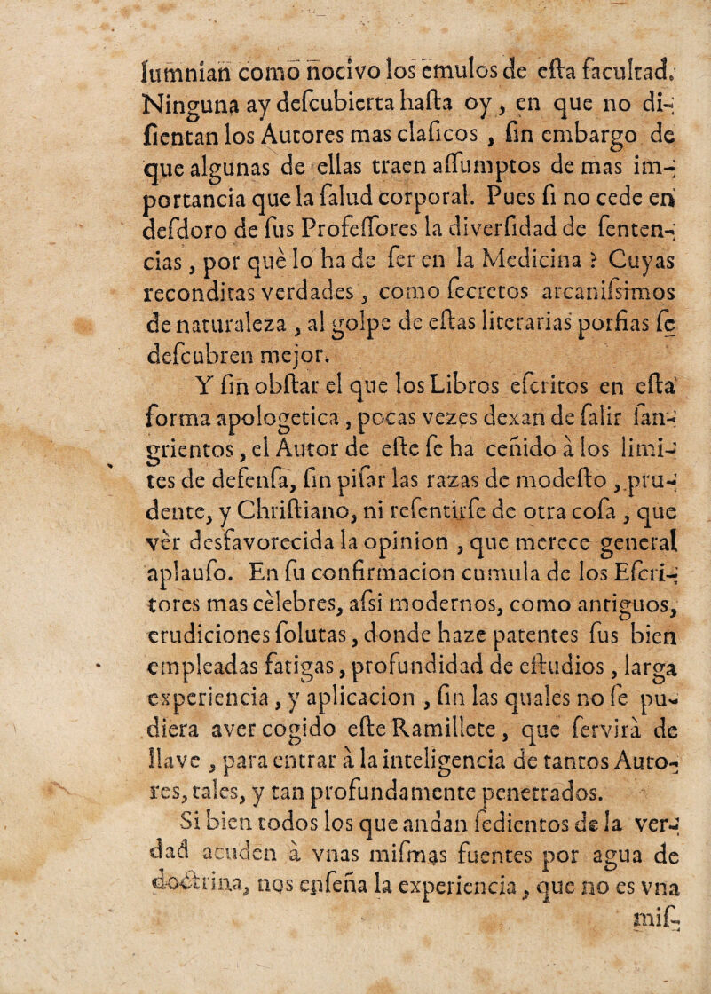íumníari como nocivo ios émulos de ella facultad. Ninguna ay defcubicrta halla oy, en que no di-; fieman los Autores mas claficos , fin embargo de que algunas de ellas traen aífumptos de mas irn-j portancia que la falud corporal. Pues fi no cede en defdoro de fus Profeííores la diverfidad de fenten-; cias, por qué lo ha de fer en la Medicina ; Cuyas recónditas verdades , como fecretos arcanifsimos de naturaleza , al golpe de ellas literarias porfías íc defeubren mejor. Y finobílar el que los Libros eferitos en ella forma apologética, pocas vezes dexan de falir ian-* grientos, el Autor de elle fe ha ceñido a los limi¬ tes de defenfa, fin pifar las razas de modeílo ,.pru-; dente, y Chriíliano, ni refentirfe de otra cofa , que ver desfavorecida la opinión , que merece general aplaufo. En fu confirmación cumula de los Efcri-j tores mas célebres, afsi modernos, como antiguos, r i O * erudiciones fotutas, donde haze patentes fus bien empleadas fatigas, profundidad de eiludios, larga experiencia , y aplicación , fin las quales no fe pu¬ diera aver cogido elle Ramillete , que fervira de llave , para entrar a la inteligencia de tantos Auto¬ res, tales, y tan profundamente penetrados. Si bien todos los que andan tediemos de la ver-; dad acuden a vnas mi finas fuentes por agua de doctrina, nqs ep feria la experiencia, que no es vna mif- -*4