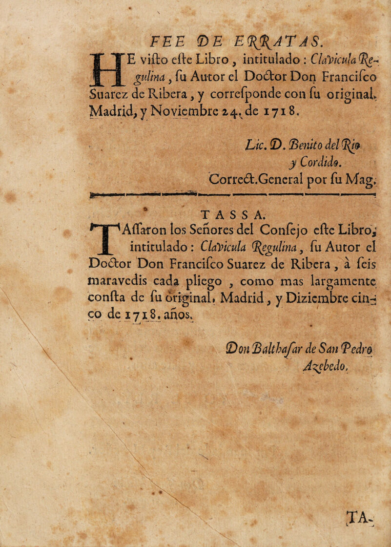 PEE ©E EPATAS. HE vifto efte Libro, intitulado : Clavicula gulim, fu Autor el Dodtor Don Franciíco Suarez de Ribera, y correfponde con fu original. Madrid, y Noviembre z4. de 1718. ¿mi Lie. ©. Benito del pm y Cordido. Correñl.General por fu Mag, T A S S A. TAflaron los Señores del Confejo efte Libro,’ intitulado: Clavicula Pegulina, fu Autor el Dodtor Don Francifco Suarez de Ribera, á íeis maravedís cada pliego , como mas largamente confia de fu original. Madrid, y Dizicmbre cin^ co de 1718 . años. ©0?? Bdthafar de San Pedro :k J^ckílo.
