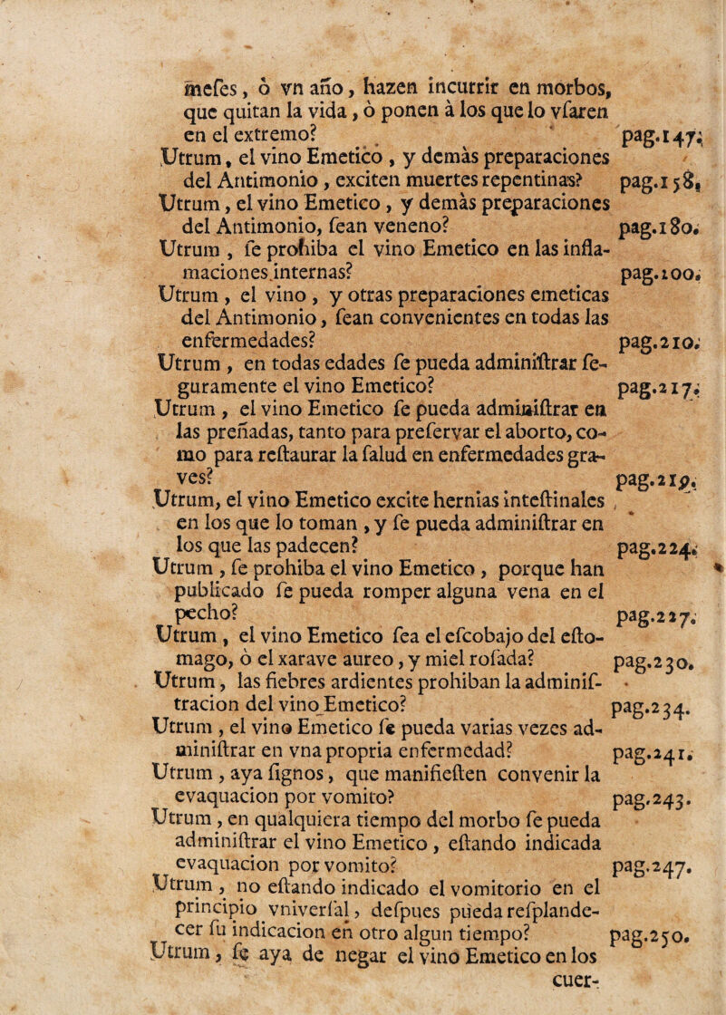 que quitan la vida, ó ponen á los que lo vfaren en el extremo? Utrum # el vino Emético , y demás preparaciones del Antimonio, exciten muertes repentinas? Utrum, el vino Emético, y demás preparaciones del Antimonio, fean veneno? Utrum , fe prohíba el vino Emético en las infla- maciones.internas? Utrum , el vino , y otras preparaciones eméticas del Antimonio, fean convenientes en todas las enfermedades? Utrum , en todas edades fe pueda adminiftrar fe- gara mente el vino Emético? Utrum , el vino Emético fe pueda admioiftrar en las preñadas, tanto para prefervar el aborto, co¬ mo para reftaurar la falud en enfermedades gra¬ ves? Utrum, el vino Emético excite hernias inteftinaies en ios que lo toman , y fe pueda adminiftrar en los que las padecen? Utrum , fe prohíba el vino Emético , porque han publicado fe pueda romper alguna vena en el pecho? Utrum , el vino Emético fea el efeobajo del eíto- mago, ó el xarave áureo, y miel rofada? Utrum, las fiebres ardientes prohiban la adminif- tracion del vino Emético? Utrum , el vino Emético fe pueda varias vezes ad- miniítrar en vnapropria enfermedad? Utrum , aya fignos, que manifieften convenir la evaquacion por vomito? Utrum , en qualquiera tiempo del morbo fe pueda adminiftrar el vino Emético , eftando indicada evaquacion por vomito? Utrum , no eftando indicado el vomitorio en el principio vniverfal, defpues pueda refplande- cer fu indicación en otro algún tiempo? Utrum, fe aya de negar el vino Emético en los cuer- PaS#I474 pag.ijg, pag. i8o¿ pag.ioo, pag. 2 io. Pag*317» pag. 2 ip. # ' % pag. 2 24.' pag-217. pag. 2 3 o. Pag-3 3 4. pag-34x. pag. 243. pag. 247. pag.25°.