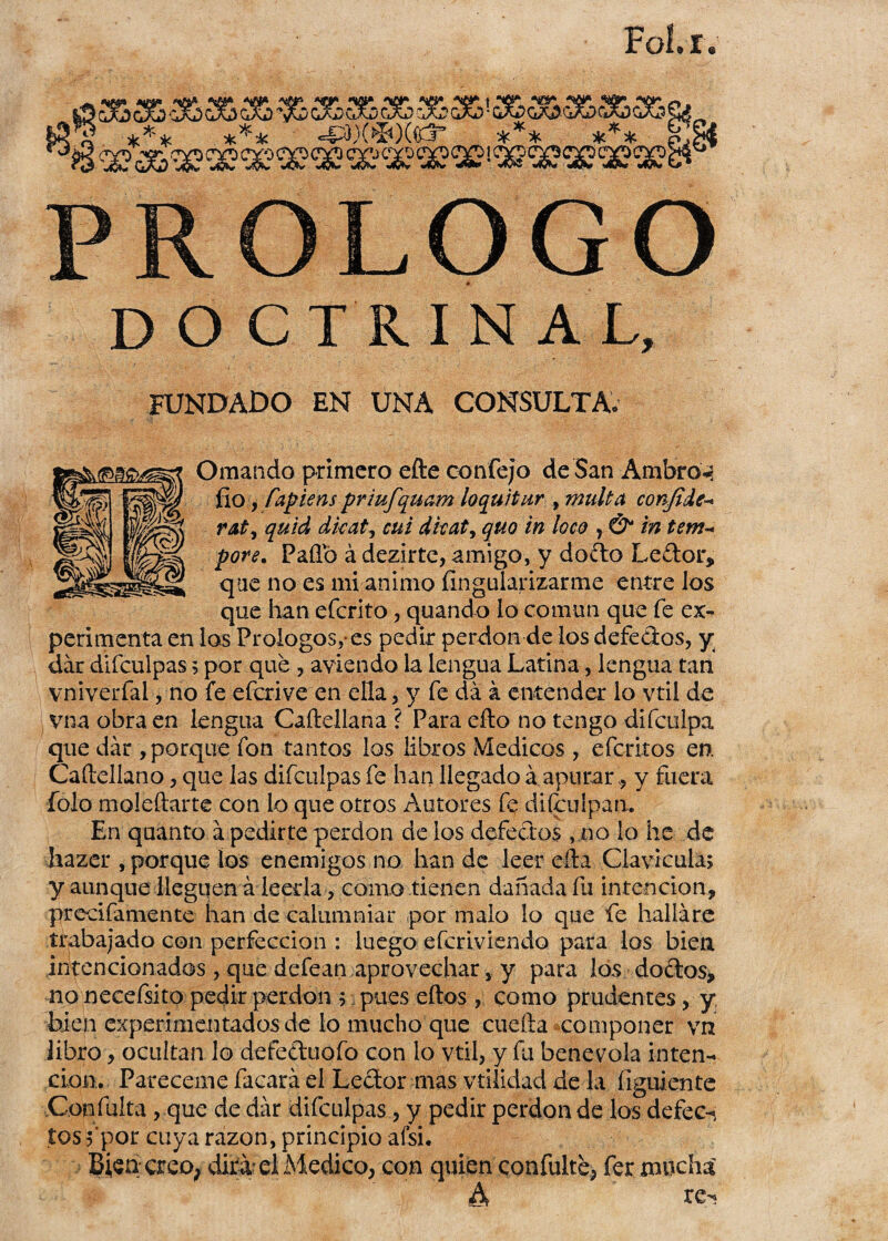 Fol. r. PROLOGO DOCTRINAL, FUNDADO EN UNA CONSULTA; Ornando primero efte con fe; o de San Ambro^ fio, íapiens priufquam lo quitar , malta conjide- rat, quid dicat, cui dkaty quo in loco 7 & in temu pote. Paílb á dezirte, amigo, y dofto Le&or, que no es mi animo fingularizarme entre Jos que han eferito, quando lo común que fe ex¬ perimenta en los Prologos,-es pedir perdón de los defectos, y dar difculpas 5 por que , aviendo la lengua Latina, lengua tan vniverfal, no fe eferive en ella, y fe da á entender lo vtil de vna obra en lengua Caíiellana ? Para efto no tengo difeulpa que dar , porque fon tantos los libros Médicos, eferitos en. Caítellano, que las difculpas fe lian llegado a apurar , y fuera folo moíeftarte con lo que otros Autores fi? difeulpan. En quanto a pedirte perdón de los defectos , no lo he de hazer , porque ios enemigos no han de leer efta Clavicula; y aunque lleguen á leerla, como tienen dañada fu intención, precifamente han de calumniar por malo lo que fie hallare trabajado con perfección : luego eferiviendo para los bien intencionados, que defean aprovechar, y para los doétos, no necefsito pedir perdón ;; pues eftos , como prudentes, y bien experimentados de lo mucho que cuefta componer vn libro, ocultan lo defe&uofo con lo vtil, y fu benévola inten¬ ción. Pareceme facará el Lector mas vtiíidad de la (¡guíente Confulta , que de dar difculpas, y pedir perdón de los defec¬ tos ;‘por cuya razón, principio ai si. Bien creo, dirá el Medico, con quien confuiré, fer mucha A re^
