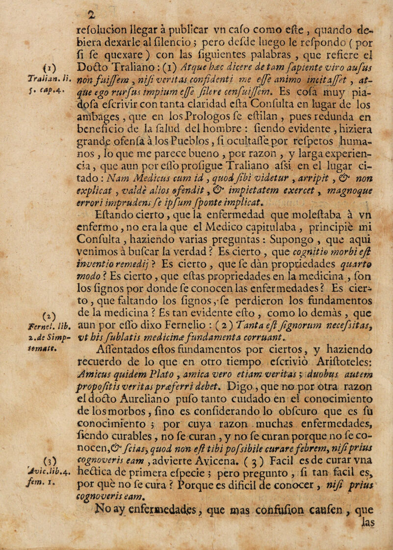 <>) Tralian. ¡i, $• cap. 4» (O , Fernel. lib, 2.de Simp- íemate. o) 'JvicJib.^.. fem. i. % reíd,udon llegar a publicar vn cafo como eñe , qliando de-* biera dexarle al íilencio ; pero defde luego le refpondo ( por fi fe quexare) con las figuientes palabras , que refiere el Do£to Traliano : (i) Arque hac dicere de tam fapiente viro aufus non fuijfem , niji ventas confidcnti me ejfe animo inútajjet , at- que ego rurfus trnpium ejje file re cenfuijfem. Es cofa muy pia¬ do fa efcrivir con tanta claridad efta Confuirá en lugar de los anibages , que en los Prologos fe eñilan , pues redunda en beneficio de ia falud del hombre : fiendo evidente , hiziera grande atenía á los Pueblos, fi ocultafle por refpetos huma¬ nos , lo que me parece bueno per razón , y larga experien¬ cia, que aun por efio profigue Traliano afsi en el lugar ci¬ tado : Mam Medicus cum id , quodJihi videtur , arripit, & non explicar , val de al ios ofendí i , & impietatem exercet, magnoque error i imprudens fie ipfium fiponte implicar... Eftando cierto, que la enfermedad que moleñaba á vn enfermo, no era la que el Medico capitulaba , principie mi Confuirá, haziendo varias preguntas: Supongo , que aqui venimos á bufear la verdad ? Es cierto , que cognitio morhi ejl inventio remedí] ? Es cierto , que fe dan propiedades quarto modo ? Es cierto, que eítas propiedades en la medicina , fon los fignos por donde fe conocen las enfer tnedades ? Es cier¬ to , que faltando los fignos, fe perdieron los fundamentos de ia medicina ? Es tan evidente efto , como lo demás , que aun por elfo dixo Fernelio 1(2) Tanta ejlfignormn necefsitas9 vt bis fiublatis medicina fundamenta corruant. Aflentados eftos fundamentos por ciertos, y haziendo recuerdo de lo que en otro tiempo eferivió Ariftoteles: Amicus quidem Plato , amica vero etiam ventas; duobus autem propofitisveritaspreeferri deber.. Digo , que no por otra razón el docto Aureliano pufo tanto cuidado en el conocimiento de los morbos, fino es confiderando lo obfeuro que es fu conocimiento 5 por cuya razón muchas enfermedades, íiendo curables, no fe curan , y no fe curan porque no fe co¬ nocen fciasyquod non efttibipofsibile curarefebrem, nijiprius cognoycris eam , advierte Ayicena. ( 3 ) Fácil es de curar vna heftica de primera efpecie 5 pero pregunto , íi tan fácil es, por que no fe cura ? Porque es difícil de conocer , nifi priús cognoveris eam. No ay enfermedades, que mas confuíion caufen , que las