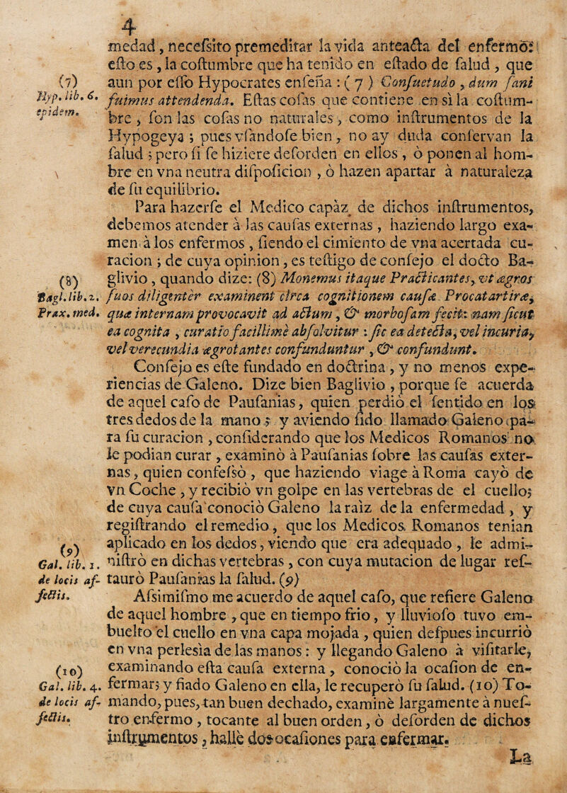 (7) J'fyp» ¿ib» Ct ■epidem* Bagl.lib.z. f rax, wed. (9) Gal. Ub. 1. de locis af- (1 ©) Gal. Ub. 4. dk /od/ af feflis» .üicciad, neccfsito premeditar la vida anteada del enfermó:' efto.es, la coftumbre que ha tenido en eftado de falud ? que aun por efíb Hypocrates cafería: ( 7 ) € enfuetado >áum fani ftiimus attendenda. Eftas cofas que contiene en si la coftum¬ bre ? fon las cofas no naturales , como inftrumentos de la Hypogeya ; pues víandofe bien , no ay duda coníervan la falud 5 pero íi fe hiziere deforden en ellos , ó ponen al hom¬ bre en vna neutra difpoíkian , ó hazen apartar á naturaleza de fu equilibrio. Parahazcrfe el Medico capaz de dichos inftrumentos, debemos atender á las canias externas, haziendo largo exa¬ men á los enfermos , fiendo el cimiento de vna acertada cu¬ ración ; de cuya opinión, es teftigo de confejo el do&o Ba- glívio , quando dize: (8) Monemus itaque Practicantesagros fuos diligwter examinent círca cognitionem ernfa Procatariira> qua Ínternam provocavit ad a£íum, & morbofam fecHxnam feut ea cognita , mratlo faciliime abfolvitur : fe ea deteéta, vel incuria y vel verecundia ¿egrotantes confunduntur , O confundunt. Confejo es efte fundado en do&rina, y no menos expe¬ riencias de Galeno. Dize bien Baglivio , porque fe acuerda de aquel cafo de Paufanias, quien perdió el fentido en los tres dedos de la mano s y aviendo íido llamado Galeno ipa-* ra fu curación , coníidcrando que los Médicos Romanos no le podían curar , examinó á Paufanias (obre las caufas exter¬ nas , quien confeísó , que haziendo viage á Roma cayó de vn Coche , y recibió vn golpe en las vertebras de el cuello? de cuya caufa'conocióGaleno íaraiz déla enfermedad, y regiftrando el remedio, que los Médicos Romanos tenían aplicado en los dedos, viendo que era adeqiiado , le admi- niftró en dichas vertebras, con cuya mutación de lugar ref- tauró Paufanias la fallid. (9) Afsimifmo me acuerdo de aquel cafo? que refiere Galena de aquel hombre , que en tiempo frió, y lluviofo tuvo em- buelto el cuello en vna capa mojada , quien defpues incurrió en vna perlesía de las manos: y llegando Galeno a vifitarle? examinando efta caufa externa ? conoció la ocafion de en¬ fermar? y fiado Galeno en ella, le recuperó fu faLud. (10) To¬ mando, pues,tan buen dechado, examine largamente á nuef* tro enfermo , tocante al buen orden, ó deforden de dichos piítr^mentos ? halle dos ocafiones para enfermar?